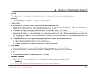 1.2

DINÁMICA DE PRESENTACIÓN “EL BINGO”

A. OBJETIVO
 Establecer un clima de confianza a partir del conocimiento y las relaciones interpersonales entre los participantes.
B. RECURSOS
 Cartones del “Bingo” en cuartillas A-4 y lapiceros, uno por participante.
C. PROCEDIMIENTO
 Se entrega a cada participante una hoja que representa el cartón para jugar al bingo.
 Cada participante busca entre sus compañeros aquellos que tienen las características solicitadas en el bingo, debiendo registrar el
nombre de una persona distinta por cada característica considerada en el cartón.
 Cuando algún participante haya llenado todos los recuadros grita en voz alta ¡Bingo! y gana el juego.
 La persona responsable de la facilitación promueve la presentación de los participantes a partir de la socialización de las personas
registradas en los cartones del bingo, comenzando por un participante elegido al azar, que se presentará brevemente, comentando quién
es la persona que tiene la primera característica del cartón, a su vez ésta comentará a quién encontró que tenía la segunda característica
y así sucesivamente.
 La persona responsable de la facilitación promueve la reflexión colectiva a partir de las siguientes preguntas:
1. ¿Cómo nos hemos sentido en el desarrollo de la dinámica?
2. ¿Para qué sirve la dinámica desde un punto de vista formativo?
3. ¿Por qué es importante crear un clima de confianza en un proceso formativo?
D. IDEAS - FUERZA
La importancia de promover la interrelación entre los participantes para generar un clima de confianza.
 Los principios pedagógicos de libre expresión de afectos y sentimientos, así como de comunicación horizontal.


E. TIEMPO
 45 minutos aproximadamente. Horario previsto: 09:15 a 09:45 am.
F. RESULTADO ESPERADO
 Ruptura del hielo inicial y generación de un clima de confianza entre los participantes en el curso - taller.
I.

INDICADOR

 Se da una participación activa de todos los participantes en el desarrollo de la dinámica.
Oficina de Ética y Transparencia

13

 