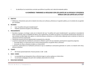 Se identifican las características centrales que definen los perfiles real e ideal del empleado público.



4.4 DINÁMICA “MIRAMOS LA REALIDAD CON LOS LENTES DE LA EFICACIA Y EFICIENCIA
VERSUS CON LOS LENTES DE LA ÉTICA”
A.

OBJETIVO
 Reflexionar críticamente acerca de la relación de la ética con la eficacia y eficiencia en la gestión pública y en el contexto de una gestión
por resultados.

B.

RECURSOS



C.

Caso “La política de la gran transformación”.
Papelote, plumones de papel y cinta adhesiva.

PROCEDIMIENTO
Reunidos en grupos, se entrega a cada uno la redacción del caso “La política de la gran transformación”, que plantea la necesidad de
tomar una decisión, bajo la modalidad de dilema, para implementar una política que genere una profunda transformación educativa. En
este contexto se debe elegir entre aplicar un criterio de eficacia y eficiencia o un criterio ético, debiendo tomar la decisión al interior de
cada grupo de forma consensuada.
 Cada grupo presenta de forma argumentada la propuesta de su decisión.
 La persona responsable de la facilitación promueve la reflexión a partir del caso analizado y planteando las siguientes preguntas:
- ¿Se puede aplicar un criterio ético que al mismo tiempo garantice una gestión eficaz y eficiente?
- ¿Se puede ser eficaz y eficiente sin aplicar un criterio ético?
 La persona responsable de la facilitación promueve el que se establezcan conclusiones generales en cuanto a la relación entre ética,
eficacia y eficiencia.


D.

TIEMPO


E.

IDEAS - FUERZA



F.

60 minutos aproximadamente. Horario previsto: 11:00 - 12:00.

La necesidad de que toda gestión eficaz y eficiente tenga en cuenta y aplique un criterio ético.
Los principios pedagógicos de partir de la realidad y desarrollo de la criticad.

RESULTADO ESPERADO

Oficina de Ética y Transparencia

39

 