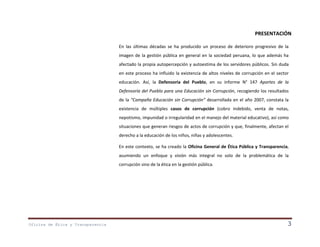 PRESENTACIÓN
En las últimas décadas se ha producido un proceso de deterioro progresivo de la
imagen de la gestión pública en general en la sociedad peruana, lo que además ha
afectado la propia autopercepción y autoestima de los servidores públicos. Sin duda
en este proceso ha influido la existencia de altos niveles de corrupción en el sector
educación. Así, la Defensoría del Pueblo, en su informe N° 147 Aportes de la
Defensoría del Pueblo para una Educación sin Corrupción, recogiendo los resultados
de la “Campaña Educación sin Corrupción” desarrollada en el año 2007, constata la
existencia de múltiples casos de corrupción (cobro indebido, venta de notas,
nepotismo, impunidad o irregularidad en el manejo del material educativo), así como
situaciones que generan riesgos de actos de corrupción y que, finalmente, afectan el
derecho a la educación de los niños, niñas y adolescentes.
En este contexto, se ha creado la Oficina General de Ética Pública y Transparencia,
asumiendo un enfoque y visión más integral no solo de la problemática de la
corrupción sino de la ética en la gestión pública.

Oficina de Ética y Transparencia

3

 