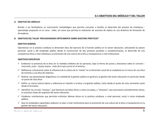 0.1 OBJETIVOS DEL MÓDULO Y DEL TALLER
A. OBJETIVO DEL MÓDULO
Brindar a los facilitadores un instrumento metodológico que permita concretar y facilitar el desarrollo del proceso de enseñanza aprendizaje propuesto en el curso - taller, así como que permita la realización de acciones de réplica en una dinámica de formación de
formadores.
B. OBJETIVOS DEL TALLER “REFLEXIONANDO CRÍTICAMENTE SOBRE NUESTRAS PRÁCTICAS”
OBJETIVO GENERAL
Operativizar en la práctica cotidiana la dimensión ética del ejercicio de la función pública en el sector educación, articulando los planos
personal, social y del empleado público desde la construcción de dos procesos paralelos y complementarios, el desarrollo de una
competencia ética a nivel individual y la promoción de una cultura de la ética y transparencia a nivel institucional.
OBJETIVOS ESPECÍFICOS
 Evidenciar la presencia de la ética en la realidad cotidiana de las personas, bajo la forma de juicios y decisiones sobre lo correcto incorrecto, justo - injusto, bueno - malo de lo que ocurre en el entorno.
 Reflexionar críticamente sobre la influencia de la cultura de la “viveza” en la dimensión social de la ciudadanía en el marco de una ética
de mínimos y una ética de máximos.
 Realizar una aproximación diagnóstica a la realidad de la gestión pública en general y la gestión del sector educación en particular desde
un punto de vista ético.
 Definir un marco teórico básico y referencia en relación a la ética y la gestión pública, tanto desde el punto de vista normativo como
desde el formativo.
 Identificar los círculos “viciosos”, que favorecen las faltas éticas o actos corruptos, y “virtuosos”, que promueven procedimientos éticos,
en procesos claves de la gestión del sector educación.
 Establecer orientaciones que permitan enfrentar dilemas éticos en la práctica cotidiana, a nivel personal, social o como empleado
público.
 Que los empleados capacitados elaboren un plan a nivel institucional para la promoción de una cultura de la ética y transparencia en la
gestión del sector educación.
Ética y gestión pública

6

 