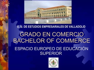 GRADO EN COMERCIO BACHELOR OF COMMERCE ESPACIO EUROPEO DE EDUCACIÓN SUPERIOR E. U. DE ESTUDIOS EMPRESARIALES DE VALLADOLID 