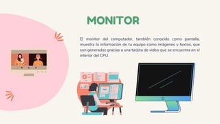 MONITOR
El monitor del computador, también conocido como pantalla,
muestra la información de tu equipo como imágenes y textos, que
son generados gracias a una tarjeta de video que se encuentra en el
interior del CPU.
 