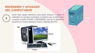 ENCENDIDO Y APAGADO
DEL COMPUTADOR
Como todo equipo electrónico para poder empezar a utilizar el
ordenador es necesario encenderlo. Lo primero que se debe hacer
es pulsar el botón POWER o ENCENDIDO, que por lo general se
encuentra en la parte delantera, trasera o laterales del CPU.
CPU
 