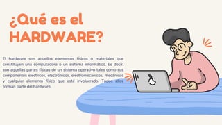 ¿Qué es el
HARDWARE?
El hardware son aquellos elementos físicos o materiales que
constituyen una computadora o un sistema informático. Es decir,
son aquellas partes físicas de un sistema operativo tales como sus
componentes eléctricos, electrónicos, electromecánicos, mecánicos
y cualquier elemento físico que esté involucrado. Todos ellos
forman parte del hardware.
 