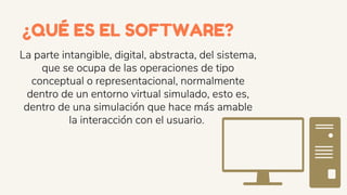 La parte intangible, digital, abstracta, del sistema,
que se ocupa de las operaciones de tipo
conceptual o representacional, normalmente
dentro de un entorno virtual simulado, esto es,
dentro de una simulación que hace más amable
la interacción con el usuario.
¿QUÉ ES EL SOFTWARE?
 
