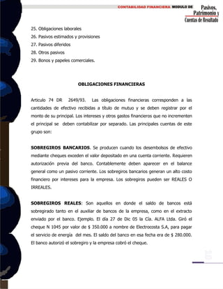 25. Obligaciones laborales
26. Pasivos estimados y provisiones
27. Pasivos diferidos
28. Otros pasivos
29. Bonos y papeles comerciales.
OBLIGACIONES FINANCIERAS
Articulo 74 DR 2649/93. Las obligaciones financieras corresponden a las
cantidades de efectivo recibidas a título de mutuo y se deben registrar por el
monto de su principal. Los intereses y otros gastos financieros que no incrementen
el principal se deben contabilizar por separado. Las principales cuentas de este
grupo son:
SOBREGIROS BANCARIOS. Se producen cuando los desembolsos de efectivo
mediante cheques exceden el valor depositado en una cuenta corriente. Requieren
autorización previa del banco. Contablemente deben aparecer en el balance
general como un pasivo corriente. Los sobregiros bancarios generan un alto costo
financiero por intereses para la empresa. Los sobregiros pueden ser REALES O
IRREALES.
SOBREGIROS REALES: Son aquellos en donde el saldo de bancos está
sobregirado tanto en el auxiliar de bancos de la empresa, como en el extracto
enviado por el banco. Ejemplo. El día 27 de Dic 05 la Cía. ALFA Ltda. Giró el
cheque N 1045 por valor de $ 350.000 a nombre de Electrocosta S.A, para pagar
el servicio de energía del mes. El saldo del banco en esa fecha era de $ 280.000.
El banco autorizó el sobregiro y la empresa cobró el cheque.
 