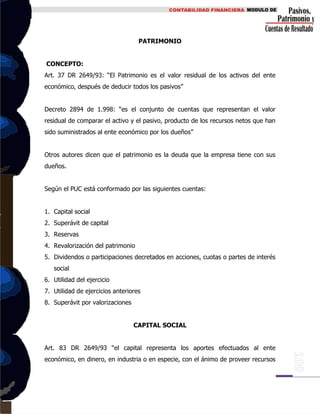 PATRIMONIO
CONCEPTO:
Art. 37 DR 2649/93: “El Patrimonio es el valor residual de los activos del ente
económico, después de deducir todos los pasivos”
Decreto 2894 de 1.998: “es el conjunto de cuentas que representan el valor
residual de comparar el activo y el pasivo, producto de los recursos netos que han
sido suministrados al ente económico por los dueños”
Otros autores dicen que el patrimonio es la deuda que la empresa tiene con sus
dueños.
Según el PUC está conformado por las siguientes cuentas:
1. Capital social
2. Superávit de capital
3. Reservas
4. Revalorización del patrimonio
5. Dividendos o participaciones decretados en acciones, cuotas o partes de interés
social
6. Utilidad del ejercicio
7. Utilidad de ejercicios anteriores
8. Superávit por valorizaciones
CAPITAL SOCIAL
Art. 83 DR 2649/93 “el capital representa los aportes efectuados al ente
económico, en dinero, en industria o en especie, con el ánimo de proveer recursos
 