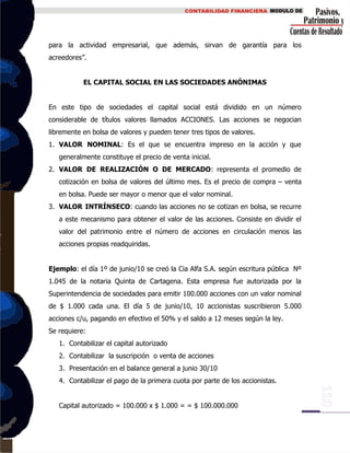 para la actividad empresarial, que además, sirvan de garantía para los
acreedores”.
EL CAPITAL SOCIAL EN LAS SOCIEDADES ANÓNIMAS
En este tipo de sociedades el capital social está dividido en un número
considerable de títulos valores llamados ACCIONES. Las acciones se negocian
libremente en bolsa de valores y pueden tener tres tipos de valores.
1. VALOR NOMINAL: Es el que se encuentra impreso en la acción y que
generalmente constituye el precio de venta inicial.
2. VALOR DE REALIZACIÓN O DE MERCADO: representa el promedio de
cotización en bolsa de valores del último mes. Es el precio de compra – venta
en bolsa. Puede ser mayor o menor que el valor nominal.
3. VALOR INTRÍNSECO: cuando las acciones no se cotizan en bolsa, se recurre
a este mecanismo para obtener el valor de las acciones. Consiste en dividir el
valor del patrimonio entre el número de acciones en circulación menos las
acciones propias readquiridas.
Ejemplo: el día 1º de junio/10 se creó la Cia Alfa S.A. según escritura pública Nº
1.045 de la notaria Quinta de Cartagena. Esta empresa fue autorizada por la
Superintendencia de sociedades para emitir 100.000 acciones con un valor nominal
de $ 1.000 cada una. El día 5 de junio/10, 10 accionistas suscribieron 5.000
acciones c/u, pagando en efectivo el 50% y el saldo a 12 meses según la ley.
Se requiere:
1. Contabilizar el capital autorizado
2. Contabilizar la suscripción o venta de acciones
3. Presentación en el balance general a junio 30/10
4. Contabilizar el pago de la primera cuota por parte de los accionistas.
Capital autorizado = 100.000 x $ 1.000 = = $ 100.000.000
 