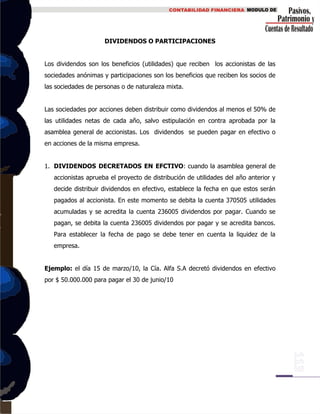 DIVIDENDOS O PARTICIPACIONES
Los dividendos son los beneficios (utilidades) que reciben los accionistas de las
sociedades anónimas y participaciones son los beneficios que reciben los socios de
las sociedades de personas o de naturaleza mixta.
Las sociedades por acciones deben distribuir como dividendos al menos el 50% de
las utilidades netas de cada año, salvo estipulación en contra aprobada por la
asamblea general de accionistas. Los dividendos se pueden pagar en efectivo o
en acciones de la misma empresa.
1. DIVIDENDOS DECRETADOS EN EFCTIVO: cuando la asamblea general de
accionistas aprueba el proyecto de distribución de utilidades del año anterior y
decide distribuir dividendos en efectivo, establece la fecha en que estos serán
pagados al accionista. En este momento se debita la cuenta 370505 utilidades
acumuladas y se acredita la cuenta 236005 dividendos por pagar. Cuando se
pagan, se debita la cuenta 236005 dividendos por pagar y se acredita bancos.
Para establecer la fecha de pago se debe tener en cuenta la liquidez de la
empresa.
Ejemplo: el día 15 de marzo/10, la Cía. Alfa S.A decretó dividendos en efectivo
por $ 50.000.000 para pagar el 30 de junio/10
 