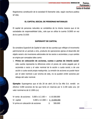 Registramos constitución de la sociedad El Diamante Ltda. según escritura publica
Nº 850.
EL CAPITAL SOCIAL DE PERSONAS NATURALES
El capital de personas naturales se contabiliza de la misma manera que el de
sociedades de responsabilidad Ltda., solo que se utiliza la cuenta 313005 en vez
de la cuenta 311505
SUPERAVIT DE CAPITAL
Se considera Superávit de Capital el valor de las cuentas que reflejan el incremento
patrimonial de un periodo a otro, producto de operaciones ajenas al desarrollo del
objeto social o de inversiones adicionales de los socios o accionistas y cuyo cambio
se origina por conceptos tales como:
1. Prima en colocación de acciones, cuotas o partes de interés social:
esta cuenta representa la diferencia entre el precio de venta pagado por el
accionista o socio y el valor nominal de la acción o cuota social; o de una
acción o cuota social propia readquirida. La emisión de acciones se puede hacer
por el valor nominal o por encima de este, no se pueden emitir acciones por
debajo del valor nominal.
Ejemplo: Supongamos que el día 20 de abril /10 la Cia Alfa S.A. vendió en
efectivo 5.000 acciones de las que tenía en reservas por $ 2.100 cada una. (el
valor nominal es de $ 2.000 c/u)
Vr venta de acciones: 5.000 x $ 2.100 = $ 10.500.000
Vr capital 5.000 x $ 2.000 = $ 10.000.000
Vr prima en colocación de acciones $ 500.000
 
