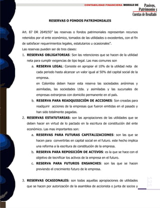 RESERVAS O FONDOS PATRIMONIALES
Art. 87 DR 2649/93” las reservas o fondos patrimoniales representan recursos
retenidos por el ente económico, tomados de las utilidades o excedentes, con el fin
de satisfacer requerimientos legales, estatutarios u ocasionales”.
Las reservas pueden ser de tres clases:
1. RESERVAS OBLIGATORIAS: Son las retenciones que se hacen de la utilidad
neta para cumplir exigencias de tipo legal. Las mas comunes son
a. RESERVA LEGAL: Consiste en apropiar el 10% de la utilidad neta de
cada periodo hasta alcanzar un valor igual al 50% del capital social de la
empresa.
en Colombia deben hacer esta reserva las sociedades anónimas y
asimiladas, las sociedades Ltda. y asimiladas y las sucursales de
empresas extranjeras con domicilio permanente en el país.
b. RESERVA PARA READQUISICIÓN DE ACCIONES: Son creadas para
readquirir acciones de la empresas que fueron emitidas en el pasado y
han sido totalmente pagadas.
2. RESERVAS ESTATUTARIAS: son las apropiaciones de las utilidades que se
deben hacer en virtud de lo pactado en la escritura de constitución del ente
económico. Las mas importantes son:
a. RESERVAS PARA FUTURAS CAPITALIZACIONES: son las que se
hacen para convertirlas en capital social en el futuro. este hecho implica
una reforma a la escritura de constitución de la empresa.
b. RESERVA PARA REPOSICIÓN DE ACTIVOS: es la que se hace con el
objetivo de tecnificar los activos de la empresa en el futuro.
c. RESERVA PARA FUTUROS ENSANCHES: son las que se hacen
previendo el crecimiento futuro de le empresa.
3. RESERVAS OCASIONALES: son todas aquellas apropiaciones de utilidades
que se hacen por autorización de la asamblea de accionista o junta de socios y
 