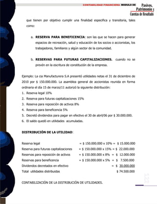 que tienen por objetivo cumplir una finalidad especifica y transitoria, tales
como:
a. RESERVA PARA BENEFICENCIA: son las que se hacen para generar
espacios de recreación, salud y educación de los socios o accionistas, los
trabajadores, familiares y algún sector de la comunidad.
b. RESERVAS PARA FUTURAS CAPITALIZACIONES. cuando no se
prevén en la escritura de constitución de la empresa.
Ejemplo: La cia Manufacturera S.A presentó utilidades netas el 31 de diciembre de
2010 por $ 150.000.000. La asamblea general de accionistas reunida en forma
ordinaria el día 15 de marzo/11 autorizó la siguiente distribución:
1. Reserva legal 10%
2. Reserva para futuras capitalizaciones 15%
3. Reserva para reposición de activos 8%
4. Reserva para beneficencia 5%
5. Decretó dividendos para pagar en efectivo el 30 de abril/06 por $ 30.000.000.
6. El saldo quedó en utilidades acumuladas.
DISTRIBUCIÓN DE LA UTILIDAD:
Reserva legal = $ 150.000.000 x 10% = $ 15.000.000
Reserva para futuras capitalizaciones = $ 150.000.000 x 15% = $ 22.000.000
Reservas para reposición de activos = $ 150.000.000 x 8% = $ 12.000.000
Reservas para beneficencia = $ 150.000.000 x 5% = $ 7.500.000
Dividendos decretados en efectivo = $ 30.000.000
Total utilidades distribuidas $ 74.500.000
CONTABILIZACIÓN DE LA DISTRIBUCIÓN DE UTILIDADES.
 