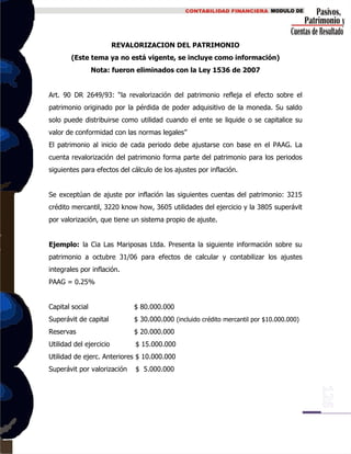 REVALORIZACION DEL PATRIMONIO
(Este tema ya no está vigente, se incluye como información)
Nota: fueron eliminados con la Ley 1536 de 2007
Art. 90 DR 2649/93: “la revalorización del patrimonio refleja el efecto sobre el
patrimonio originado por la pérdida de poder adquisitivo de la moneda. Su saldo
solo puede distribuirse como utilidad cuando el ente se liquide o se capitalice su
valor de conformidad con las normas legales”
El patrimonio al inicio de cada periodo debe ajustarse con base en el PAAG. La
cuenta revalorización del patrimonio forma parte del patrimonio para los periodos
siguientes para efectos del cálculo de los ajustes por inflación.
Se exceptúan de ajuste por inflación las siguientes cuentas del patrimonio: 3215
crédito mercantil, 3220 know how, 3605 utilidades del ejercicio y la 3805 superávit
por valorización, que tiene un sistema propio de ajuste.
Ejemplo: la Cia Las Mariposas Ltda. Presenta la siguiente información sobre su
patrimonio a octubre 31/06 para efectos de calcular y contabilizar los ajustes
integrales por inflación.
PAAG = 0.25%
Capital social $ 80.000.000
Superávit de capital $ 30.000.000 (incluido crédito mercantil por $10.000.000)
Reservas $ 20.000.000
Utilidad del ejercicio $ 15.000.000
Utilidad de ejerc. Anteriores $ 10.000.000
Superávit por valorización $ 5.000.000
 
