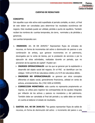 CUENTAS DE RESULTADO
CONCEPTO
Son aquellas cuya vida activa está supeditada al periodo contable, es decir, al final
de este deben ser canceladas para determinar los resultados económicos del
negocio. Este resultado puede ser utilidad, pérdida o punto de equilibrio. También
reciben los nombres de: cuentas temporales, de cierre, nominales y de pérdidas y
ganancias.
Las cuentas temporales son:
1. INGRESOS: Art. 38 DR 2649/93:” Representan flujos de entradas de
recursos, en forma de incrementos del activo o disminución de pasivos o una
combinación de ambos, que generan incrementos en el patrimonio,
devengados por la venta de bienes, por la prestación de servicios o por la
ejecución de otras actividades, realizadas durante un periodo, que no
provienen de los aportes de capital”. Pueden ser:
 INGRSOS OPERACIONALES: son los que se generan por la explotación o
desarrollo del objeto social del negocio. En el PUC se identifican con los
códigos 4105 al 4170 de naturaleza crédito y la 4175 de naturaleza débito.
 INGRESOS NO OPERACIONALES: se generan por otros conceptos
diferentes al objeto social, generalmente financieros, utilidad en venta de
activos, arrendamientos. Etc.( PUC 4205 al 429599)
 CORRECCION MONETARIA: esta cuenta no representa propiamente un
ingreso, se utiliza para registrar las contrapartidas de los ajustes integrales
por inflación de los activos y pasivos no monetarios y del patrimonio.
También debe ser cancelada al final del periodo y su saldo debe ser tenido
en cuenta al elaborar el estado de resultados.
2. GASTOS: Art. 40 DR 2649/93: “los gastos representan flujos de salida de
recursos, en forma de disminución del activo o incremento del pasivo o una
 