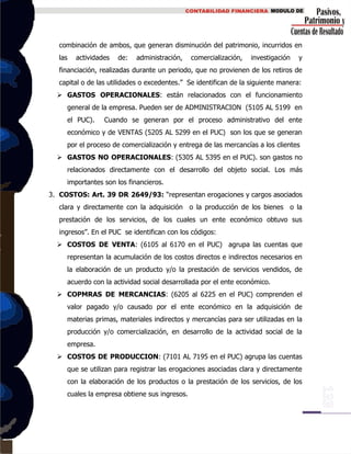 combinación de ambos, que generan disminución del patrimonio, incurridos en
las actividades de: administración, comercialización, investigación y
financiación, realizadas durante un periodo, que no provienen de los retiros de
capital o de las utilidades o excedentes.” Se identifican de la siguiente manera:
 GASTOS OPERACIONALES: están relacionados con el funcionamiento
general de la empresa. Pueden ser de ADMINISTRACION (5105 AL 5199 en
el PUC). Cuando se generan por el proceso administrativo del ente
económico y de VENTAS (5205 AL 5299 en el PUC) son los que se generan
por el proceso de comercialización y entrega de las mercancías a los clientes
 GASTOS NO OPERACIONALES: (5305 AL 5395 en el PUC). son gastos no
relacionados directamente con el desarrollo del objeto social. Los más
importantes son los financieros.
3. COSTOS: Art. 39 DR 2649/93: “representan erogaciones y cargos asociados
clara y directamente con la adquisición o la producción de los bienes o la
prestación de los servicios, de los cuales un ente económico obtuvo sus
ingresos”. En el PUC se identifican con los códigos:
 COSTOS DE VENTA: (6105 al 6170 en el PUC) agrupa las cuentas que
representan la acumulación de los costos directos e indirectos necesarios en
la elaboración de un producto y/o la prestación de servicios vendidos, de
acuerdo con la actividad social desarrollada por el ente económico.
 COPMRAS DE MERCANCIAS: (6205 al 6225 en el PUC) comprenden el
valor pagado y/o causado por el ente económico en la adquisición de
materias primas, materiales indirectos y mercancías para ser utilizadas en la
producción y/o comercialización, en desarrollo de la actividad social de la
empresa.
 COSTOS DE PRODUCCION: (7101 AL 7195 en el PUC) agrupa las cuentas
que se utilizan para registrar las erogaciones asociadas clara y directamente
con la elaboración de los productos o la prestación de los servicios, de los
cuales la empresa obtiene sus ingresos.
 
