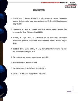 BIBLIOGRAFIA
1. SINISTERRA, V. Gonzalo, POLANCO, I. Luís, HENAO, G Harvey. Contabilidad
sistema de información para las organizaciones. Mc Graw Hill Cuarta edición
Bogotá 2005.
2. CARVAHLO, B Javier A. Estados financieros normas para su preparación y
presentación. Ecoe Ediciones. Bogotá 2004
3. FIERRO, M Ángel María. El patrimonio en las sociedades comerciales.
Aplicaciones jurídicas y contables. Ecoe Ediciones. Tercera edición. Bogotá
2004.
4. GUDIÑO, Emma Lucia, CORAL, D. Lucy. Contabilidad Universitaria. Mc Graw
Hill. Quinta edición Bogotá 2005
5. Plan único de cuentas para comerciantes. Legis. 2011
6. Estatuto tributario. Edición de 2008
7. Manual de retención en la fuente de Legis 2011.
8. Ley 1111 de dic 27 de 2006 (reforma tributaria)
 
