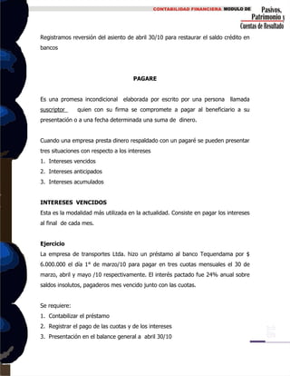 Registramos reversión del asiento de abril 30/10 para restaurar el saldo crédito en
bancos
PAGARE
Es una promesa incondicional elaborada por escrito por una persona llamada
suscriptor quien con su firma se compromete a pagar al beneficiario a su
presentación o a una fecha determinada una suma de dinero.
Cuando una empresa presta dinero respaldado con un pagaré se pueden presentar
tres situaciones con respecto a los intereses
1. Intereses vencidos
2. Intereses anticipados
3. Intereses acumulados
INTERESES VENCIDOS
Esta es la modalidad más utilizada en la actualidad. Consiste en pagar los intereses
al final de cada mes.
Ejercicio
La empresa de transportes Ltda. hizo un préstamo al banco Tequendama por $
6.000.000 el día 1° de marzo/10 para pagar en tres cuotas mensuales el 30 de
marzo, abril y mayo /10 respectivamente. El interés pactado fue 24% anual sobre
saldos insolutos, pagaderos mes vencido junto con las cuotas.
Se requiere:
1. Contabilizar el préstamo
2. Registrar el pago de las cuotas y de los intereses
3. Presentación en el balance general a abril 30/10
 