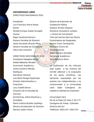 UNIVERSIDAD LIBRE
DIRECTIVOS NACIONALES 2010
Presidente
Luis Francisco Sierra Reyes
Rector
Nicolás Enrique Zuleta Hincapié
Censor
Edgar Sandoval Romero
Decano Facultad de Derecho
Jesús Hernando Álvarez Mora
Decano Facultad de Contaduría
Clara Inés Camacho
DIRECTIVOS SECCIONALES 2010
Presidente Delegado Rector
Rafael Ballestas Morales
Vicerrector Académico
Carlos Gustavo Méndez
Rodríguez
Secretario General
Luis María Rangel Sepúlveda
Director Administrativo y
Financiero
Lucy Castilla Bravo
Directora de la Facultad de
Ciencias
Económicas, Administrativas y
Contables
María Cristina Bustillo Castillejo
Decano de Extensión de Derecho
Narciso Castro Yanes
Decano de Extensión de
Contaduría Pública
Gustavo Arrieta Vásquez
Directora Consultorio Jurídico
y Centro de Conciliación
Tulia del Carmen Barrozo Osorio
Coordinadora de Postgrados
Beatriz Tovar Carrasquilla
Directora Centro de
Investigaciones
Zilath Romero González
Secretaria Académica
Eline Palomino Riher
La publicación de los artículos
está sujeta a los criterios del
Comité editorial y la evaluación
de los pares científicos. Las
opiniones expresadas por los
autores son independientes y no
comprometen a la Universidad
Libre Sede Cartagena. Se
respeta la libertad de expresión.
Universidad Libre
Pie de la Popa Cll. Real # 20-177
Cartagena de Indias. Colombia
América del Sur
Teléfonos: 6661147- 6561379
 
