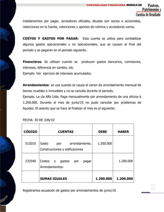 instalamentos por pagar, acreedores oficiales, deudas con socios o accionistas,
retenciones en la fuente, retenciones y aportes de nómina y acreedores varios.
COSTOS Y GASTOS POR PAGAR: Esta cuenta se utiliza para contabilizar
algunos gastos operacionales y no operacionales, que se causan al final del
periodo y se pagaran en el periodo siguiente.
Financieros. Se utilizan cuando se producen gastos bancarios, comisiones,
intereses, diferencia en cambio, etc.
Ejemplo: Ver ejercicio de intereses acumulados.
Arrendamientos: se usa cuando se causa el canon de arrendamiento mensual de
bienes muebles o inmuebles y no se cancela durante el periodo.
Ejemplo. La cía Alfa Ltda. Paga mensualmente por arrendamiento de una oficina $
1.200.000. Durante el mes de junio/10 no pudo cancelar por problemas de
liquidez. El asiento que se hace al finalizar el mes es el siguiente:
FECHA: 30 DE JUN/10
CÓDIGO CUENTAS DEBE HABER
512010 Gasto por arrendamiento.
Construcciones y edificaciones
1.200.000
233540 Costos y gastos por pagar
Arrendamientos-
1.200.000
SUMAS IGUALES 1.200.000 1.200.000
Registramos acusación de gastos por arrendamientos de junio/10
 