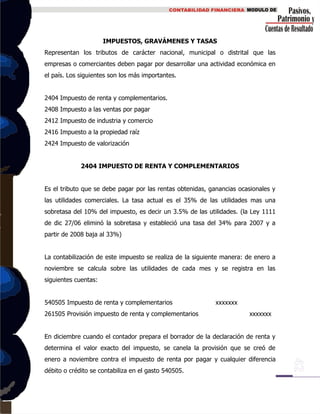 IMPUESTOS, GRAVÁMENES Y TASAS
Representan los tributos de carácter nacional, municipal o distrital que las
empresas o comerciantes deben pagar por desarrollar una actividad económica en
el país. Los siguientes son los más importantes.
2404 Impuesto de renta y complementarios.
2408 Impuesto a las ventas por pagar
2412 Impuesto de industria y comercio
2416 Impuesto a la propiedad raíz
2424 Impuesto de valorización
2404 IMPUESTO DE RENTA Y COMPLEMENTARIOS
Es el tributo que se debe pagar por las rentas obtenidas, ganancias ocasionales y
las utilidades comerciales. La tasa actual es el 35% de las utilidades mas una
sobretasa del 10% del impuesto, es decir un 3.5% de las utilidades. (la Ley 1111
de dic 27/06 eliminó la sobretasa y estableció una tasa del 34% para 2007 y a
partir de 2008 baja al 33%)
La contabilización de este impuesto se realiza de la siguiente manera: de enero a
noviembre se calcula sobre las utilidades de cada mes y se registra en las
siguientes cuentas:
540505 Impuesto de renta y complementarios xxxxxxx
261505 Provisión impuesto de renta y complementarios xxxxxxx
En diciembre cuando el contador prepara el borrador de la declaración de renta y
determina el valor exacto del impuesto, se canela la provisión que se creó de
enero a noviembre contra el impuesto de renta por pagar y cualquier diferencia
débito o crédito se contabiliza en el gasto 540505.
 