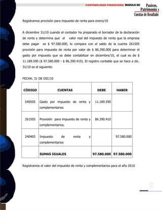 Registramos provisión para impuesto de renta para enero/10
A diciembre 31/10 cuando el contador ha preparado el borrador de la declaración
de renta y determina que el valor real del impuesto de renta que la empresa
debe pagar es $ 97.580.000, lo compara con el saldo de la cuenta 261505
provisión para impuesto de renta por valor de $ 86.390.000 para determinar el
gasto por impuesto que se debe contabilizar en diciembre/10, el cual es de $
11.189.590 ($ 97.580.000 - $ 86.390.410). El registro contable que se hace a dic.
31/10 es el siguiente:
FECHA: 31 DE DIC/10
CÓDIGO CUENTAS DEBE HABER
540505 Gasto por impuesto de renta y
complementarios
11.189.590
261505 Provisión para impuesto de renta y
complementarios.
86.390.410
240405 Impuesto de renta y
complementarios
97.580.000
SUMAS IGUALES 97.580.000 97.580.000
Registramos el valor del impuesto de renta y complementarios para el año 2010
 