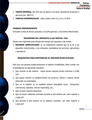 1. TARIFA GENERAL: del 16% que se aplica a una gran variedad de productos y
servicios (art. 468 E.T)
2. TARIFAS DIFERENCIALES: estas oscilan entre el 1,6 % y el 35%
TRABAJO INDEPENDIENTE
Consultar la lista de bienes gravados a la tarifa general y a las tarifas diferenciales.
REGIMENES DEL IMPUESTO A LAS VENTAS –IVA-
Existen dos regímenes para efectos del manejo del impuesto a las ventas:
1. REGIMEN SIMPLIFICADO: es un tratamiento especial que se le da a los
pequeños comerciantes, a los artesanos, prestadores de servicios, agricultores
y ganaderos.
REQUISITOS PARA PERTENECER AL REGIMEN SIMPLIFICADO.
Para que una persona pueda pertenecer al régimen simplificado, debe cumplir con
la totalidad de los siguientes requisitos:
1. Que durante el año anterior hayan tenido ingresos brutos inferiores a 4.000
UVT.
2. Que posea máximo un establecimiento de comercio, oficina o negocio donde
desarrolle sus actividades.
3. Que en el negocio no se exploten activos intangibles como franquicias,
concesiones, patentes, marcas registradas, etc.,
4. Que no sean usuarios aduaneros
5. Que no hayan celebrado contratos durante el año anterior por valor superior a
3.300 UVT
6. Que durante el año anterior no se celebren contratos por valor superior a
3.300 UVT
 