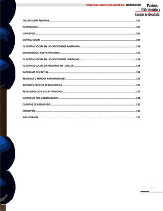 TALLER SOBRE NOMINA........................................................................................................................... 105
PATRIMONIO........................................................................................................................................... 109
CONCEPTO:.............................................................................................................................................. 109
CAPITAL SOCIAL ....................................................................................................................................... 109
EL CAPITAL SOCIAL EN LAS SOCIEDADES ANÓNIMAS ............................................................................... 110
DIVIDENDOS O PARTICIPACIONES............................................................................................................ 113
EL CAPITAL SOCIAL EN LAS SOCIEDADES LIMITADAS................................................................................ 116
EL CAPITAL SOCIAL DE PERSONAS NATURALES ........................................................................................ 118
SUPERAVIT DE CAPITAL............................................................................................................................ 118
RESERVAS O FONDOS PATRIMONIALES ................................................................................................... 121
ACCIONES PROPIAS READQUIRIDAS ........................................................................................................ 123
REVALORIZACION DEL PATRIMONIO ....................................................................................................... 126
SUPERAVIT POR VALORIZACION .............................................................................................................. 128
CUENTAS DE RESULTADO......................................................................................................................... 132
CONCEPTO............................................................................................................................................... 132
BIBLIOGRAFIA.......................................................................................................................................... 135
 