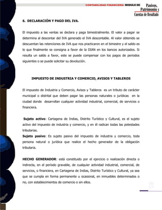 6. DECLARACIÓN Y PAGO DEL IVA.
El impuesto a las ventas se declara y paga bimestralmente. El valor a pagar se
determina al descontar del IVA generado el IVA descontable. Al valor obtenido se
descuentan las retenciones de IVA que nos practicaron en el bimestre y el saldo es
lo que finalmente se consigna a favor de la DIAN en los bancos autorizados. Si
resulta un saldo a favor, este se puede compensar con los pagos de periodos
siguientes o se puede solicitar su devolución.
IMPUESTO DE INDUSTRIA Y COMERCIO, AVISOS Y TABLEROS
El impuesto de Industria y Comercio, Avisos y Tableros es un tributo de carácter
municipal o distrital que deben pagar las personas naturales o jurídicas en la
ciudad donde desarrollan cualquier actividad industrial, comercial, de servicios o
financiera.
Sujeto activo: Cartagena de Indias, Distrito Turístico y Cultural, es el sujeto
activo del impuesto de industria y comercio, y en él radican todas las potestades
tributarias.
Sujeto pasivo: Es sujeto pasivo del impuesto de industria y comercio, toda
persona natural o jurídica que realice el hecho generador de la obligación
tributaria.
HECHO GENERADOR: está constituido por el ejercicio o realización directa o
indirecta, en el período gravable, de cualquier actividad industrial, comercial, de
servicios, o financiera, en Cartagena de Indias, Distrito Turístico y Cultural, ya sea
que se cumpla en forma permanente u ocasional, en inmuebles determinados o
no, con establecimientos de comercio o sin ellos.
 