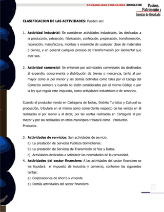 CLASIFICACION DE LAS ACTIVIDADES: Pueden ser:
1. Actividad industrial: Se consideran actividades industriales, las dedicadas a
la producción, extracción, fabricación, confección, preparación, transformación,
reparación, manufactura, montaje y ensamble de cualquier clase de materiales
o bienes, y en general cualquier proceso de transformación por elemental que
este sea.
2. Actividad comercial: Se entiende por actividades comerciales las destinadas
al expendio, compraventa o distribución de bienes o mercancía, tanto al por
mayor como al por menor y las demás definidas como tales por el Código del
Comercio siempre y cuando no estén consideradas por el mismo Código o por
la ley que regula este impuesto, como actividades industriales o de servicios.
Cuando el productor venda en Cartagena de Indias, Distrito Turístico y Cultural su
producción, tributará en el mismo como comerciante respecto de las ventas en él
realizadas al por menor y al detal; por las ventas realizadas en Cartagena al por
mayor y por las realizadas en otros municipios tributará como Productor.
Productor.
3. Actividades de servicios: Son actividades de servicio:
a) La prestación de Servicios Públicos Domiciliarios.
b) La prestación de Servicios de Transmisión de Voz y Datos.
c) Actividades dedicadas a satisfacer las necesidades de la comunidad.
4. Actividades del sector financiero: A las actividades del sector financiero se
les liquidará el impuesto de industria y comercio, conforme las siguientes
tarifas:
a) Corporaciones de ahorro y vivienda
b) Demás actividades del sector financiero
 
