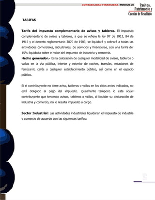 TARIFAS
Tarifa del impuesto complementario de avisos y tableros. El impuesto
complementario de avisos y tableros, a que se refiere la ley 97 de 1913, 84 de
1915 y el decreto reglamentario 3070 de 1983, se liquidará y cobrará a todas las
actividades comerciales, industriales, de servicios y financieros, con una tarifa del
15% liquidada sobre el valor del impuesto de industria y comercio.
Hecho generador.- Es la colocación de cualquier modalidad de avisos, tableros o
vallas en la vía pública, interior y exterior de coches, tranvías, estaciones de
ferrocarril, cafés y cualquier establecimiento público, así como en el espacio
público.
Si el contribuyente no tiene aviso, tableros o vallas en los sitios antes indicados, no
está obligado al pago del impuesto. Igualmente tampoco lo esta aquel
contribuyente que teniendo avisos, tableros o vallas, al liquidar su declaración de
industria y comercio, no le resulta impuesto a cargo.
Sector Industrial: Las actividades industriales liquidaran el impuesto de industria
y comercio de acuerdo con las siguientes tarifas:
 