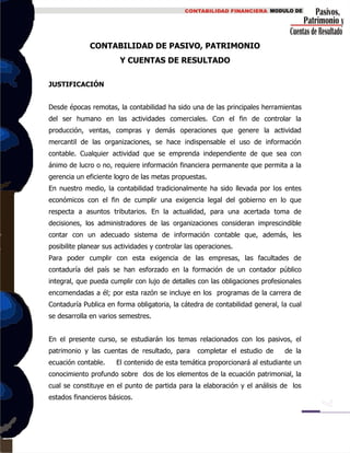 CONTABILIDAD DE PASIVO, PATRIMONIO
Y CUENTAS DE RESULTADO
JUSTIFICACIÓN
Desde épocas remotas, la contabilidad ha sido una de las principales herramientas
del ser humano en las actividades comerciales. Con el fin de controlar la
producción, ventas, compras y demás operaciones que genere la actividad
mercantil de las organizaciones, se hace indispensable el uso de información
contable. Cualquier actividad que se emprenda independiente de que sea con
ánimo de lucro o no, requiere información financiera permanente que permita a la
gerencia un eficiente logro de las metas propuestas.
En nuestro medio, la contabilidad tradicionalmente ha sido llevada por los entes
económicos con el fin de cumplir una exigencia legal del gobierno en lo que
respecta a asuntos tributarios. En la actualidad, para una acertada toma de
decisiones, los administradores de las organizaciones consideran imprescindible
contar con un adecuado sistema de información contable que, además, les
posibilite planear sus actividades y controlar las operaciones.
Para poder cumplir con esta exigencia de las empresas, las facultades de
contaduría del país se han esforzado en la formación de un contador público
integral, que pueda cumplir con lujo de detalles con las obligaciones profesionales
encomendadas a él; por esta razón se incluye en los programas de la carrera de
Contaduría Publica en forma obligatoria, la cátedra de contabilidad general, la cual
se desarrolla en varios semestres.
En el presente curso, se estudiarán los temas relacionados con los pasivos, el
patrimonio y las cuentas de resultado, para completar el estudio de de la
ecuación contable. El contenido de esta temática proporcionará al estudiante un
conocimiento profundo sobre dos de los elementos de la ecuación patrimonial, la
cual se constituye en el punto de partida para la elaboración y el análisis de los
estados financieros básicos.
 