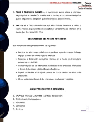 3. PAGO O ABONO EN CUENTA: es el momento en que se origina la retención.
Pago significa la cancelación inmediata de la deuda y abono en cuenta significa
que se adquiere una obligación que será cancelada posteriormente.
4. TARIFA: es el factor aritmético que aplicado a la base determina el monto o
valor a retener. Dependiendo del concepto hay varias tarifas de retención en la
fuente. (ver Art. 365 al 404 E.T.)
OBLIGACIONES DEL AGENTE RETENEDOR
Son obligaciones del agente retenedor las siguientes:
 Practicar las retenciones en la fuente a que haya lugar al momento de hacer
el pago o abono en cuenta sujeto a retención
 Presentar la declaración mensual de retención en la fuente en el formulario
establecido por la DIAN
 Realizar el pago de las retenciones practicadas en las entidades autorizadas
y dentro de los plazos establecidos por el gobierno
 Expedir certificados a los sujetos pasivos, en donde consten las retenciones
practicadas
 Llevar registros contables de las retenciones practicadas y pagadas.
CONCEPTOS SUJETOS A RETENCIÓN
1. SALARIOS Y PAGOS LABORALES ( ver tabla de retención )
2. Dividendos y/o Participaciones
3. Honorarios
4. Comisiones
5. Servicios
 