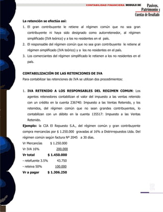 La retención se efectúa así:
1. El gran contribuyente le retiene al régimen común que no sea gran
contribuyente ni haya sido designado como autorretenedor, al régimen
simplificado (IVA teórico) y a los no residentes en el país.
2. El responsable del régimen común que no sea gran contribuyente le retiene al
régimen simplificado (IVA teórico) y a los no residentes en el país.
3. Los comerciantes del régimen simplificado le retienen a los no residentes en el
país.
CONTABILIZACIÓN DE LAS RETENCIONES DE IVA
Para contabilizar las retenciones de IVA se utilizan dos procedimientos:
1. IVA RETENIDO A LOS RESPONSABLES DEL REGIMEN COMUN: Los
agentes retenedores contabilizan el valor del impuesto a las ventas retenido
con un crédito en la cuenta 236740: Impuesto a las Ventas Retenido, y los
retenidos, del régimen común que no sean grandes contribuyentes, lo
contabilizan con un débito en la cuenta 135517: Impuesto a las Ventas
Retenido.
Ejemplo: la CIA El Repuesto S.A., del régimen común y gran contribuyente
compra mercancías por $ 1.250.000 gravadas al 16% a Distrirrepuestos Ltda. Del
régimen común según factura Nº 2045 a 30 días.
Vr Mercancías $ 1.250.000
Vr IVA 16% 200.000
Vr total $ 1.450.000
- retefuente 3.5% 43.750
- reteiva 50% 100.000
Vr a pagar $ 1.306.250
 