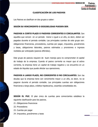 CLASIFICACIÓN DE LOS PASIVOS
Los Pasivos se clasifican en dos grupos a saber:
SEGÚN SU VENCIMIENTO O EXIGIBILIDAD PUEDEN SER:
PASIVOS A CORTO PLAZO O PASIVOS CORRIENTES O CIRCULANTES. Son
aquellos que vencen en un periodo menor o igual a un año, es decir, deben ser
pagados durante el periodo contable. Las principales cuentas de este grupo son:
obligaciones financieras, proveedores, cuentas por pagar, impuestos, gravámenes
y tasas, obligaciones laborales, pasivos estimados y provisiones e ingresos
recibidos por anticipado (pasivos diferidos).
Este grupo de pasivos requiere de buen manejo para no comprometer el capital
de trabajo de la empresa. Cuando el pasivo corriente es mayor que el activo
corriente, la empresa tiene un capital de trabajo negativo y se encuentra en un
estado de iliquidez que puede afectar sus operaciones.
PASIVOS A LARGO PLAZO, NO CORRIENTES O NO CIRCULANTES. Son: las
deudas que la empresa tiene con vencimiento mayor a un año, es decir, no se
pagaran durante el periodo contable. Las principales cuentas son obligaciones
financieras a largo plazo, créditos hipotecarios, cesantías consolidadas etc.
SEGÚN EL PUC. El plan único de cuentas para comerciantes establece la
siguiente clasificación para los pasivos.
21 .Obligaciones financieras
22. Proveedores
23. Cuentas por pagar
24. Impuestos, gravámenes y tasas
 