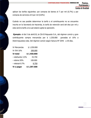 aplican las tarifas siguientes: por compras de bienes el 7 por mil (0.7%) y por
compras de servicios el 8 por mil (0.8%)
Cuándo no sea posible determinar la tarifa o el contribuyente no se encuentre
inscrito en la Secretaría de Hacienda, la tarifa de retención será del diez por mil y
esta será la tarifa a la cual estará sujeta la operación.
Ejemplo: el día 5 de abril/10, la CIA El Repuesto S.A., del régimen común y gran
contribuyente compra mercancías por $ 1.250.000 gravadas al 16% a
Distrirrepuestos Ltda. Del régimen común según factura Nº 2045 a 30 días.
Vr Mercancías $ 1.250.000
Vr IVA 16% 200.000
Vr total $ 1.450.000
- retefuente 3.5% 43.750
- reteiva 50% 100.000
- reteicat 0.7% 8.750
Vr a pagar $ 1.297.500
 