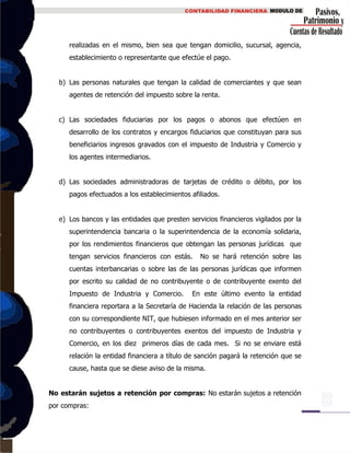 realizadas en el mismo, bien sea que tengan domicilio, sucursal, agencia,
establecimiento o representante que efectúe el pago.
b) Las personas naturales que tengan la calidad de comerciantes y que sean
agentes de retención del impuesto sobre la renta.
c) Las sociedades fiduciarias por los pagos o abonos que efectúen en
desarrollo de los contratos y encargos fiduciarios que constituyan para sus
beneficiarios ingresos gravados con el impuesto de Industria y Comercio y
los agentes intermediarios.
d) Las sociedades administradoras de tarjetas de crédito o débito, por los
pagos efectuados a los establecimientos afiliados.
e) Los bancos y las entidades que presten servicios financieros vigilados por la
superintendencia bancaria o la superintendencia de la economía solidaria,
por los rendimientos financieros que obtengan las personas jurídicas que
tengan servicios financieros con estás. No se hará retención sobre las
cuentas interbancarias o sobre las de las personas jurídicas que informen
por escrito su calidad de no contribuyente o de contribuyente exento del
Impuesto de Industria y Comercio. En este último evento la entidad
financiera reportara a la Secretaría de Hacienda la relación de las personas
con su correspondiente NIT, que hubiesen informado en el mes anterior ser
no contribuyentes o contribuyentes exentos del impuesto de Industria y
Comercio, en los diez primeros días de cada mes. Si no se enviare está
relación la entidad financiera a título de sanción pagará la retención que se
cause, hasta que se diese aviso de la misma.
No estarán sujetos a retención por compras: No estarán sujetos a retención
por compras:
 