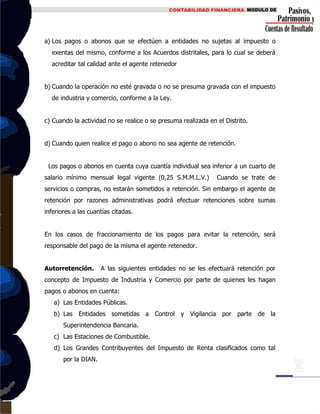 a) Los pagos o abonos que se efectúen a entidades no sujetas al impuesto o
exentas del mismo, conforme a los Acuerdos distritales, para lo cual se deberá
acreditar tal calidad ante el agente retenedor
b) Cuando la operación no esté gravada o no se presuma gravada con el impuesto
de industria y comercio, conforme a la Ley.
c) Cuando la actividad no se realice o se presuma realizada en el Distrito.
d) Cuando quien realice el pago o abono no sea agente de retención.
Los pagos o abonos en cuenta cuya cuantía individual sea inferior a un cuarto de
salario mínimo mensual legal vigente (0,25 S.M.M.L.V.) Cuando se trate de
servicios o compras, no estarán sometidos a retención. Sin embargo el agente de
retención por razones administrativas podrá efectuar retenciones sobre sumas
inferiores a las cuantías citadas.
En los casos de fraccionamiento de los pagos para evitar la retención, será
responsable del pago de la misma el agente retenedor.
Autorretención. A las siguientes entidades no se les efectuará retención por
concepto de Impuesto de Industria y Comercio por parte de quienes les hagan
pagos o abonos en cuenta:
a) Las Entidades Públicas.
b) Las Entidades sometidas a Control y Vigilancia por parte de la
Superintendencia Bancaria.
c) Las Estaciones de Combustible.
d) Los Grandes Contribuyentes del Impuesto de Renta clasificados como tal
por la DIAN.
 