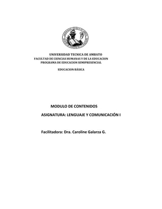 19069058128000<br />UNIVERSIDAD TECNICA DE AMBATOFACULTAD DE CIENCIAS HUMANAS Y DE LA EDUCACIONPROGRAMA DE EDUCACION SEMIPRESENCIALEDUCACION BÁSICA<br />MODULO DE CONTENIDOS<br />ASIGNATURA: LENGUAJE Y COMUNICACIÓN I<br />Facilitadora: Dra. Caroline Galarza G. <br />ANTECEDENTES<br />Lengua.-  La lengua es un sistema de signos que los hablantes aprenden y retienen en su memoria.<br />Es un modelo general y constante de todos los miembros que existen en la cultura de todos los miembros  de una comunidad idiomática determinada.<br />El habla.- Es el acto personal en el que un hablante emite un mensaje utilizando los signos y reglas que en ese instante necesita. <br />Cuando dos individuos hablan o conversan se comunican sus pensamientos  se entiende  la razón para que exista la lengua como modelo lingüístico, pero a la vez cada uno de ellos se materializa la lengua en el habla característica de cada uno.<br />Norma.- La lengua o sistema no debe inducir a confusiones, los autores lo usa indistintamente. Veamos: Entre los diversos sistemas de comunicación, la lengua es el sistema de signos lingüísticos que los hablantes aprenden y conversan.<br />Lenguaje.-  Es la capacidad que toda persona tiene de comunicarse con los demás mediante signos orales y escrito.<br />El lenguaje es la facultad humana independientemente de que se emplee un idioma u otro.  El hombre gracias al Lenguaje conoce su pasado, puede comprender su presente y con esos conocimientos puede actuar y proyectar su futuro de la forma que libremente elija ante situaciones similares en el porvenir.<br />Lenguaje es comunicación.-  El Lenguaje es un actividad  humana que nace con el hombre, que sólo a él pertenece y que le permite comunicarse y relacionarse al poder expresar y comprender los mensajes.<br />EL LENGUAJE COMO SISTEMA DE SIGNOS<br />El lenguaje es el principal medio de comunicación; es el más perfecto y el más importante, pero no es el único. En cualquier caso utilizamos un sistema de signos.<br />Hay tantos lenguajes como sistemas de signos.<br />Existen algunos métodos o sistemas.- <br />LENGUAJE MIMICO.- O lenguaje de gestos, es en la actualidad el auxiliar de la comunicación oral. Entre los sordomudos existe todo un alfabeto, lo mismo que una ciencia que ha llegado a diferenciar 700 mil gestos elementales.<br />LENGUAJE MATEMÁTICO .-Se basa en la comunicación de conceptos rigurosamente medidos. Los signos numéricos y la forma de numerar han sido diversos en épocas y culturas diferentes.<br />LENGUAJE DE IMÁGENES O LA PLÁSTICA.-  Es utilizado en la comunicación intuitiva y en la artística.  Ejemplos: Pintura, fotografía y el cine.<br />LENGUAJE DE SONIDOS RITMICOS O LA MÚSICA.- Aunque cueste explicar y clasificar su contenido significativo, sin duda contiene un mensaje y una intención comunicativa.<br />SIGNO LINGÜÍSTICO<br />La función de todos los signos es la de comunicar ideas por medio de mensajes; pero estos signos deben ser comprendidos por los que utilizan, sólo así se sirven para comprender los mensajes.<br />SIGNIFICADO.-  O CONTENIDO<br />SIGNIFICANTE.- o EXPRESIÓN<br />MORFOSINTAXIS<br />Concepto.-La morfosintaxis se refiere al conjunto de elementos y reglas que permiten construir oraciones con sentido y carentes de ambigüedad mediante el marcaje de relaciones gramaticales, concordancias, indexaciones y estructura jerárquica de constituyentes sintácticos.<br />El objetivo principal de esta asignatura es el estudio de la evolución histórica de los diferentes paradigmas gramaticales y de las principales construcciones sintácticas de la lengua española, teniendo como obligados puntos de referencia la situación latina (sobre todo, latinovulgar) y la del español moderno. Constituye un segundo propósito capacitar al alumno para aplicar esos conocimientos teóricos en la explicación de textos. Para ello es necesario que desarrolle la técnica del comentario desde una perspectiva histórica.<br />Esta asignatura comprende la descripción y explicación de la morfología histórica de la lengua española, esto es, en su evolución temporal, así como la introducción en el estudio de cuestiones de sintaxis histórica o diacrónica.<br />LA SÍLABA.<br />El sonido o  conjunto de sonidos pronunciados en cada una de las emisiones o golpes de voz constituyen las sílabas.<br />Una sílaba puede constar de una a cinco letras. Una única vocal puede constituir una sílaba, pero una consonante por sí sola, no. Por tanto las consonantes han de estar acompañadas de una vocal o de varias para poder formar una sílaba.<br />En una sílaba cualquiera que sea  el número y combinación de las  letras que la formen, ha de existir un  mínimo de una vocal y un máximo de tres.<br />EL ACENTO.<br />Acento  es la mayor fuerza de voz con que pronunciamos la  sílaba de una palabra. Esta sílaba acentuada se llama tónica.<br />Clases de Acentos:<br />Ortográfico   y prosódico.<br />ACENTO ORTOGRÁFICO<br />Se llama acento ortográfico o escrito al que se pinta  sobre la vocal de la sílaba tónica. Se le conoce también como TILDE; ejemplos:<br />Corazón                    lápiz                        tránsitodígaselo <br />ACENTO PROSÓDICO<br />Acento prosódico es la mayor fuerza con que pronunciamos la sílaba tónica, NO  lleva tilde o acento escrito; ejemplos:<br />Pared              mesa                 examen                   frijolventana<br />CLASIFICACIÓN DE LAS PALABRAS ATENDIENDO AL ACENTO<br />Atendiendo a la sílaba en que llevan el acento, las palabras se clasifican en:<br />AGUDAS: Son las que llevan el acento o mayor fuerza de voz en la última sílaba; ejemplos: <br />Casarcanciónmamá<br />Corcel trabajópelé<br />TraercomióPujilí<br />Paredcartónmenú<br />Felizcampeóntraerás<br />De este grupo, podemos apreciar que no todas llevan tilde. Sólo se acentúan ortográficamente aquellas palabras que terminan en n, s y en vocal.<br />Se exceptúan:  ma – íz ,  Ra – úl, y otras en este contexto, por cuanto se destruye el diptongo, formando el hiato.                                            <br />GRAVES O LLANAS: Son las que llevan el acento en la penúltima sílaba; ejemplos:<br />Sillacárcelárbolastronomía<br />saltaslápiz Cristóbalfilosofía<br />tizaFélixRamírezMaría<br />examencéspedcaráctergeografía<br />carcajadasárbolcóndorcontinúa<br />De este grupo podemos deducir que llevan tilde sólo aquellas palabras que terminan en consonante que no sea n ni s. Las palabras graves que terminan en vocal tampoco llevan tilde, a excepción de aquellas palabras en las que hay que destruir el diptongo. Ejemplo:<br />As-tro-no-mí-afi-lo-so-fí-aMa-rí-a, ge-o-gra-fí-acom-ti-nú-a<br />ESDRÚJULAS: Son las palabras que se acentúan en la antepenúltima sílaba y siempre llevan tilde o acento ortográfico. Son palabras en las que no hay lugar para confundirse: ejemplos:<br />Pájaro              México               género                   página órdenes cámara    <br />SOBRESDRÚJULAS: Son las palabras que llevan el acento en la sílaba anterior a la antepenúltima. Estas palabras, en su mayoría, son el resultado de pronombres átonos (sin acento) que agregados a una forma verbal pasan a llamarse enclíticos; ejemplos: <br />Recuérdamelodígaselo llévatelo Píntaselocósamela subráyeselos<br />PALABRAS MONOSÍLABAS<br />Las palabras monosílabas (de una sílaba) no llevan acento escrito; lo llevan solamente aquellas que, por desempeñar más de una función en la oración, requiere del “acento diacrítico” para diferenciarse. <br />Ejemplos de palabras monosílabas:<br />fue fui dio vio da fe pie  ti                  vi              sol           Juan       sed        pan      bienfin                don           mar          ser          vez        cruz     vozluz               soy           hay           dos         seis        tres      puesvas           huir          cien           no          red         tren      Dios            diez              ya            gis             haz         tan         tos       flor<br />ACENTO DIACRÍTICO <br />El acento diacrítico es a la vez ortográfico, puesto que su expresión es escrita. Se utiliza para distinguir la función que algunas palabras desempeñan en la oración; ejemplo: la palabra el,  sin acento,  es artículo,  y la misma palabra él  pero con tilde, es pronombre.<br />En seguida presentamos algunos casos y ejemplos en que se usa la tilde diacrítica:<br />el El, sin tilde, es artículo; ejemplo: Compré el libro que necesitoélél, con acento ortográfico es pronombre personal; ejemplo: Compré este libro para él.tu tu, sin acento ortográfico,  adjetivo posesivo; ejemplo: Tu bicicleta está  nueva                 tútú, con acento, es pronombre personal; ejemplo: Tú me prestaste un lápiz.mi Mi, sin tilde, es adjetivo posesivo; ejemplo: Te invito a mi casa                 mímí, con acento ortográfico es pronombre personal; ejemplo: El dulce es para mí.de De, sin  tilde  es preposición; ejemplo: La casa es de ladrillo.                            dédé, con tilde  es flexión del verbo dar; ejemplo: Luis quiere que le dé mi balón.se se, sin tilde, es pronombre personal; ejemplo: Ya se fuesésé, con tilde, es una forma imperativa del verbo ser y forma presente del verbo Saber; ejemplo: Sé bueno con tus padres.  Yo no sé la clase.mas mas, sin tilde, es conjunción adversativa y equivale a  “ pero”; ejemplo: Descansa un poco mas no dejes de estudiar.                   másmás, con tilde, es adverbio de cantidad ejemplo: Raúl es más alto que yo.te te, sin tilde, es pronombre personal; ejemplo: Yo te lo diré tété, con tilde, nombre de una planta o bebida; ejemplo:¿Quieres una taza de té?si si, sin tilde, es una conjunción que indica duda o condición; ejemplo: Si no llueve iremos al campo (Expresa condición). No se si ir o no (expresa duda). Sísí, con tilde, es adverbio de afirmación también es pronombre personal; ejemplos: Claro que sí iré (afirmación). Volvió en sí.aun                                                      aun, sin tilde, es conjunción y significa “ hasta”; ejemplo: Se llevaron  todo, aun lo que no era útil aúnaún, con tilde, es adverbio de tiempo y significa “ todavía”; ejemplo: No ha llegado aún.solo Solo, sin tilde, es adjetivo; se refiere a soledad; ejemplo:Vine solo, nadie me acompañó                                      sólo  sólo, con tilde, es adverbio y significa “ solamente o únicamente”; ejemplo: A mí sólo me gusta el fútbol.este, ese, aquel y sus femeninos y sus PluralesNo se pintan cuando son Adjetivos; ejemplos:Viajaremos en este tren. Me gusta ese coche. Llevaré aquel abrigo.éste, ése, aquél, así como sus femeninos y        sus plurales, se pintan cuando son pronombres; ejemplos: El nuevo edificio es más alto que éste. Nuestro salón no tiene ventilación, ése sí tiene. Este niño no va a jugar, aquél sí.Los pronombres esto, eso y aquello, nunca se tildan.<br />LA ORACION SIMPLE.- Es el conjunto de palabras que se estructuran ordenadamente para darle sentido al mensaje.<br />La oración es una unidad lingüística dotada de significación que no pertenece a otra unidad lingüística superior o mayor. Llamamos unidad lingüística a un trozo de discurso que posee significación, por lo cual la oración es un todo. La oración puede constar de un a o de un número indefinido de palabras, pero no existe otra unidad mayor.<br />PALABRA.- Es el sonido o conjunto de sonidos articulados, o se representación gráfica, que se usa como símbolo de una cosa o de una idea.<br />Se llama también vocablo, voz, dicción, término.<br />Las palabras se forman por:<br />Radical.- Parte de la palabra que permanece invariable y que contiene el significado fundamental de la misma.Prefijo.- Partícula (letras o sílabas) que se anteponen a una palabra ya formada para modificar su significado y formar una nueva palabra compuesta.Sufijo.- letra o letras que se agregan a la radical de un palabra primitiva y dan origen a una palabra nueva llamada derivada.<br />Las palabras se dividen en: <br />Simples.- Son las que no llevan ninguna voz agregada y carecen de prefijos. Ej.: orden, botella, fiesta, dulce, tener, unir, reír, volver, cantar y bailar.<br />Compuestas.- Están formadas por dos voces simples o por una palabra simple y su prefijo.<br />Se pueden formar uniendo:<br />Dos sustantivos: bocamanga, aguafiestas<br />Un sustantivo y un adjetivo: pelirrojo, aguardiente<br />Dos adjetivos: agridulce,  décimoquinto<br />Dos verbos: hazmerreír, vaivén<br />Un verbo y un sustantivo: saltamontes, cumpleaños<br />PREFIJOS LATINOS DE USO FRECUENTE<br />PREEFIJOAb-absAdAnteBi-bisCircumCum-com-conContraDesDis-diEquiExExtrai-ininfrainterintramultiomnipost-pospre proreretrosemisinsu-subsuper-supratran-transultravi-viceyuxtaSIGNIFICADO SeparaciónAñadidoDelanteDosAlrededorConContraPrivaciónSeparación-negaciónIgualPrivación-negaciónFuera-más alláPrivado deDebajoEntreDentroMuchosTodoDespuésDelantePor-en favor deDe nuevoHacia atrásMedioNegaciónDebasjoSobreA través deMás alláEn lugar deCerca- al ladoEJEMPLOSAbdica, abstenerseAdverbio, adjetivoAnteojos, anteproyectoBisabuelo, bípedoCircunloquio, circundarContemporáneo, compadreContrarrestar, contravenirDesorden, descamisadoDislocar, difamarEquilátero, equidistanteEx campeón, ex compañeroExportar, extraerExtraviar, extranjeroIncógnito, inmovilizarIntercomunal, internacionalIntramuscular, intravenosoMulticancha, multifacéticoOmnipotente, omnívoroPostergar, postoperatorioPresagio, prevenirProteger, prosecretarioRehacer, reconstruirRetrospectivo, retrovisorSemicírculo, semidiósSinsabor, sinvergüenzaSubyugar, sucumbirSuperfluo, supranormalTrasatlántico, tranvíaultramar, ultrasonidovicecónsul, virreyyuxtaponer, yuxtaposición<br />ESTRUCTURAS<br />Lo que se dice es una oración concreta en el habla y contiene menos elementos de los que se piensa.<br />ESTRUCTURA SUPERFICIAL.- Es lo mínimo y generalmente está relacionado al tono de voz.<br />Ejemplo: Cuando entra a una cafetería y dice “un café”<br />Cuando un niño hace lo que no debe, su padre le dice:  ¡Javier…!<br />ESTRUCTURA PROFUNDA.- Contiene todos los elementos.<br />Ejemplo:  Póngame una taza de café<br />No deben hacer eso Javier!<br />Toda oración tiene un sintagma nominal, que tiene como núcleo a un nombre y un sintagma  predicativo que tiene como núcleo al verbo.<br />También están los sintagmas adjetivos.<br />ELEMENTOS MORFOLÓGICOS DE LA ORACIÓN<br />ORACION<br />43859454445000262762944450002075180224155S N00S N45085224155NÚCLEOS00NÚCLEOS3823335224155S PRED.00S PRED.<br />15627353301900439546919304000262762924384000<br />207518050165NOMBRE00NOMBRE382333550165VERBO00VERBO<br />4395469704850026276297048500<br />157289524955400382333597155ADVERBIO00ADVERBIO207454597155ADJETIVO00ADJETIVO4508597155COMPLEMENTOS00COMPLEMENTOS<br />439546915748000262762915684500<br />2074545108585DETERMINANTESArtículos, pronombres demostrativosPRONO00DETERMINANTESArtículos, pronombres demostrativosPRONO4508574295ELEMENTOS SECUNDARIOS00ELEMENTOS SECUNDARIOS<br />157289518351400<br />2075180129540PARTE INVARIABLESPreposiciones, Conjunciones00PARTE INVARIABLESPreposiciones, Conjunciones<br />15728952730400<br />La oración simple está compuesta por:<br />Artículo<br />Sustantivo <br />Verbo<br />Complemento<br />Ejemplo:Las aves volaban plácidamente.<br />El cielo estaba tenido de azul intenso<br />Los ruidos de la ciudad se habían extinguido a lo lejos, tan sólo se escuchaban los silbidos de los pájaros.<br />SINTAGMA NOMINAL O SUSTANTIVO.- Son las palabras con las que nombramos a los seres o cosas materiales o inmateriales, pensándolos como independientes.<br />Morfológicamente está compuesto por un lexema y los morfemas de Género y número.<br />El morfema de género expresa la necesidad de concordancia con el artículo que se precede como modificador o indicador.<br />Ejemplo:   O para el masculino<br />perr-olibr-o     caball-o<br />A para el femenino<br />peluquer-acarter-acas-a<br />También existe el morfema cero cuando no hay elemento formal para dejar claro el género.  Por ello, el artículo actúa como indicador.<br />Ejemplo:perdiz, árbol, señor<br />El garaje, el fantasma, la sangre, el artista<br />El morfema de número es singular y plural. <br />El plural se forma añadiendo el fonema s o el grupo es en caso de terminar la palabra en consonante.<br />CLASES DE NOMBRES O SUSTANTIVOS<br />Nombres animados aplicados a personas o animales. Ej.: jaguar, conserje, empleada<br />No animados a vegetales u objetos inanimados. Ej.: rosa, orquídea, mesa, lluvia<br />Comunes se refiere a todos los seres y cosas. Ej.: niño, flor, tío, mesero<br />Propios, a un ser determinado. Ej.: Pérez, Carlos, Andes, Caracas<br />Concretos, que pueden ser captados por los sentidos. Ej.: ruido, perfume, colibrí<br />Abstractos aplicados a objetos inmateriales. Ej.: pecado, olvido, bondad, grosor<br />Ambiguos.- Cuando carecen de género definido.- Ej.: el o la mar, el o la calor, el o la azúcar<br />No son ambiguos los que al cambiar el artículo cambian el significado.<br />El cólera-la cólera<br />El orden-la orden<br />El doblez-la doblez<br />El frente-la frente<br />En algunos se usa indistintamente los artículos masculino o femenino:<br />Reo, testigo, juez, patriota, astronauta, suicida, mártir<br />Epicenos.- nombres que siempre sea masculinos o femeninos en el género. Ej.: pez, hormiga, serpiente<br />Colectivos, conjunto pero en singular. Ej.: equipo, clientela, público, bosque.<br />Exclusivamente singulares, carecen de plural. Ej.: cénit, oeste, salud, sed<br />Exclusivamente plurales, carecen de singular. Ej.: víveres, pinzas, anteojos, exequias.<br />Nombres personales. Ej.: Yo, tú, él, usted<br />APOSICION<br />El señor Presidente<br />Julio,  mi hermano<br />SUSTANTIVACION.- El proceso mediante el cual un adjetivo se transforma en sustantivo.<br />Ej.: El rojo es sinónimo de fuerza<br />El gastar le entusiasma<br />El hoy es malo<br />EL ADJETIVO<br />El adjetivo es difícil de definir porque tiene gran variedad de funciones y significaciones que en muchos casos, coinciden con las del nombre.<br />El adjetivo siempre se refiere al sustantivo. La lingüística moderna ha revisado profudamente la concepción tradicional de adjetivos calificativos y determinados.<br />Los calificativos eran los que informaba sobre alguna cualidad del nombre. Ej.: puerta verde, triste vida.<br />Los determinativos concretaban la significación del nombre por medio de relaciones de situación, de posesión. Ej.: este árbol, mi hermano.<br /> GRADOS DE SIGNIFICACIÓN DEL ADJETIVO<br />Positivo.- Aparece la cualidad sin modificación.<br />Ej.: casa blanca, gato feroz<br />Comparativo.- La cualidad aparece comparada.<br />Ej.: Comparación de igualdad. El árbol es tal alto como la casa.<br />Comparación de superioridad. El perro es más grande que el gato.<br />Comparación  de inferioridad. El arroyo es menos caudaloso que el río.<br />Superlativo.- La cualidad aparece en su grado máximo.<br />Con el adverbio muy: Las nubes están muy altas<br />Con el adjetivo y los sufijos ísimo o érrimo: La casa es altísima<br />POSITIVOCOMPARATIVOSUPERLATIVOBuenoMejor ÓptimoMaloPeorPésimoGrandeMayorMáximoPequeñoMenorMínimo<br />SUBDIVISION DEL ADJETIVO<br />El adjetivo calificativo tiene la subordinación de acuerdo al modo de aplicar la cualidad.<br />Adjetivo Especificativo, que va detrás del nombre.<br />Ej.: Compró un caballo blanco<br />Las mujeres viejas van a la iglesia<br />Adjetivo Explicativo.- También llamado epíteto. Puede ir delante o detrás y  su función  es señalar una cualidad del nombre.<br />Ej.: Esquiamos por la blanca nieve<br />Los bravos militares pelean con ardor.<br />(Si se suprime bravos o blanca, la oración no pierde el sentido.)<br />El epíteto es un ornamento que da colorido a la expresión.<br />Ej.: Distinguida dama<br />Correcto caballero<br />Verdes praderas<br />EL ARTÍCULO<br />Se llama morfema deíctico, porque es una forma que no tiene contenido ni significación propia y que se añade precediendo el nombre, para cumplir la función de señalarlo, presentarlo o actualizarlo.<br />Utiliza tractoresUtiliza los tractores<br />Compra casacompra la casa<br />Pinta puertasPinta las puertas<br />Vendo pianoVendo el piano<br />El artículo concuerda con el género y número:<br />El libro los libros<br />La casalas casas<br />CONTRACCIONES<br />Existen contracciones cuando se junta el artículo el con las preposiciones a o de.Ejem.: a+el= al  Voy al campo     de+el= del  Vengo del circo<br />Artículos o determinantes demostrativos.- Se anteponen al nombre para señalar el sitio o la situación que un objeto ocupa. <br />MasculinoFemenino<br />SingularEsteEstaPluralEstosEstasSingularEseEsaPluralEsosEsasSingularAquelAquellaPluralaquellosAquellas<br />Objeto próximo al hablanteObjeto ni cerca ni lejos del hablanteObjeto alejado del hablante<br />Determinante o artículo posesivo<br />Pertenece al hablantePertenece al oyentePertenece a otra persona o cosa<br />Singularmi-miomi-miaPluralmi. miosmi- miasSingularTu-tuyosTu- tuyaPluralTus-tuyosTu-tuyasSingularSu- suyoSu-suyaPluralSus-suyosSu-suyas<br />EL VERBO<br />Es la palabra que sola o unida a otras funciona como núcleo del sintagma predicativo de la oración, de la misma forma que el nombre lo es del sintagma nominal.<br />Mientras esté el verbo no se destruye la oración.<br />La actriz:Paseaba mucho por los bulevares de París<br />Paseaba mucho por los bulevares<br />Paseaba mucho<br />Paseaba<br />El verbo es la palabra oracional, es el núcleo del predicado y el centro de los complementos, expresa acción enunciativa o imperativa,  sitúa la acción con sus tiempos en el pasado, presente o futuro.  Es una de las partes variantes de la oración.<br />Los accidentes gramaticales del verbo:<br />Persona y número.- Expresa si la acción la ejecuta el hablante, el oyente o alguien.<br />El tiempo, indica el momento en que se realiza la acción. En español hay tres tiempos: Pasado o pretérito, presente y futuro.<br />FORMAS NO PERSONALES DEL VERBO<br />El infinitivo, expresa acción verbal como la haría un nombre  o sustantivo que indica acción.<br />El verbo expresa como una acción abstracta en género masculino. Ej.: espero regresar<br />El gerundio  expresa la acción verbal como adverbio. Puede ser simple o compuesto. Ej.: andando, comenzó a explicar, lo dudo diciéndolo él.<br />El participio.-  Expresa la acción verbal como adjetivo. Necesita concordancia de género y número con el nombre a que se refiere.<br />Ej.: Niño aburrido.Muchachos enamorados<br />Solo es invariable cuando va con el verbo auxiliar.<br />Habíamos cantadoha cantado<br />ACCIDENTES DEL VERBO<br />Indicativo.- Realización de una acción. Ej.: Ël bebió este jarabe<br />Subjuntivo.- Posibilidad de acción.Ej.: Quisiera beber este jarabe<br />Potencial.- Condiciona la ejecución de la acción. Ej.: El bebería este jarabe<br />Imperativo.- Ordena la ejecución de la acción. Ej.: Bebe este jarabe<br />MODOS DEL VERBO<br />Enunciativa:Verbos en indicativo<br />Desiderativas: Verbos en subjuntivo<br />Imperativas: Verbos en imperativo<br />Dubitativas:Verbos en subjuntivo<br />EL ADVERBIO<br />Los adverbios  (viene del latín adverbum-junto al verbo) que indica una de las funciones.<br />Los adverbios son palabras que modifican al verbo, al adjetivo y a otro adverbio. <br />Malbien<br />Pocoalgo<br />Demasiadomás<br />Sólo<br />Proadverbios.-  Son palabras que por sí mismos carecen de significación conceptual, pero sirven para reproducir y reemplazar conceptos, como los pronombres.<br />Son proadverbios: aquí, allá, ahí, allí, acá, acullá, así, entonces, tanto, como, cuando, donde, cuanto.<br />Adverbios de modo.- Modifica al verbo, indicando como realiza la acción. <br />Son: fielmente, Rápidamente y despacio.<br />PREPOSICION<br />Es el nexo que utilizamos para unir dos palabras distintas y separadas.<br />Es un morfema independiente, invariable que relaciona dos términos o elementos sintácticos.<br />Ej.: mesa-maderamesa de madera<br />Salta-piedrassalta sobre las piedras.<br />CONJUNCION<br />La conjunción sirve para unir palabras con otras, pero conservando su independencia.<br />(Del latín com y jungere: unir. Es un morfema independiente, invariable que sirve para unir palabras, frases y oraciones.<br />La conjunción une dos oraciones estableciendo relaciones entre ellas. Los elementos análogos son lo que desempeñan un mismo oficio en la oración. Ej.: dos sustantivos, dos adjetivos, dos adverbios.<br />Cuaderno-lápizcuaderno o lápiz<br />LENGUAJE<br />TIPOS DE LENGUAJE.- Están relacionados con las actitudes del hablante o escritor, de la intención con que utilizan los signos lingüísticos de la obra literaria, sino a la realidad representada y al mensaje literario. <br />1.- Lenguaje Discursivo.- Predomina la función representativa y sirve para informar y comunicar en Forma Más Objetiva posible, por lo tanto, se utilizará un vocabulario preciso, construcciones simples y sencillas y la ordenación clara y coherente de los contenidos.<br />Ejemplo: Está llegando la noche y hace bastante frío.<br />2.-  Lenguaje Expresivo.- Predomina la función afectiva o expresiva. Puede informar aunque no es esa su función primordial, sino la de expresar sentimientos, emociones, valoraciones y producir y efecto estético. El lenguaje expresivo e vale de un vocabulario lleno de imaginación, de construcciones no habituales y la ordenación de los contenidos.<br />Ejemplo: Se acerca a noche infinita con su frío cortante y el alma se sobrecoge.<br />3.- Lenguaje Activo.- Predomina la función apelativa, al tratar de influir y hacer actuar al lector o al oyente. Se utilizarán las oraciones interrogativas y exclamativas y el modo imperativo para impulsar a la acción.<br />Ejemplo: ¡Que fr{io hace esta noche! ¡Abrígate pronto!<br />NIVELES DEL LENGUAJE<br />Los niveles del lenguaje están relacionados conla distintas circunstancias en que se produce el hecho de la comunicación. No nos expresamos siempre de la misma forma, según que estemos en un ambiente familiar, o en reunión social, o pronunciemos un discurso. Por lo tanto, el modo de expresarse depende de distintas circunstancias y a esto llamamos “niveles del lenguaje”. Dependen de distintas circunstancias sociales, culturales, temporales, geográficas.<br />Lenguaje general y regional<br />General.- contiene rasgos comunes a todos los hablantes de idioma castellano. Ej.: casa, morena, campesino<br />Regional.- Contiene rasgos particulares de una región. Aquellos ejemplos de lenguaje general, en determinadas regiones se dice: rancho, morocha, paisano.<br />En la Costa se dice “cansao”, “Verdá”, “poyo”.<br />Lenguaje Formal e informal<br />Formal.- Se utiliza en un ambiente no familiar, al dirigirnos a una persona de rango superior o categoría o un ambiente serio. En esos casos se utiliza lenguaje elaborado y con mayor cuidado.<br />Informal.- Se utiliza en ambiente familia, en la conversación común, es espontáneo y menos convencional.<br />Ej.: No me vengas con esas cosas.<br />Lenguaje culto y vulgar:<br />Culto.- Lo utiliza personas con prestigio en el uso del idioma. Por ejemplo: Dinero y no “plata”, llévame esto y no “dame llevando”.<br />Vulgar.- Es utilizado por gente de poca capacitación, sin educación en el idioma, por lo que se emplean expresiones desprestigiadas. Ej.: “haiga” en lugar de haya<br />Lenguaje técnico.<br />Se vincula con oficios o profesiones. Ej.: Los médicos dicen: traqueotomía, amigdalitis, logaritmos.<br />LECTURA ORAL Y SILENCIOSA<br />OBJETIVOS<br />Comprender la mecánica fisiológica y psicomotriz en el proceso de la lectura oral.<br />Conocer los diversos tipos de la lectura oral o silenciosa para poder utilizar la más adecuada a cada necesidad.<br />Realizar prácticas de los diversos tipos de lecturas.<br />Evaluar las destrezas adquiridas con las prácticas.<br />PASOS EN EL PROCESO DE LA LECTURA<br />Hay que comprender la importancia del movimiento de los ojos en el proceso de la lectura tanto oral como silenciosa.<br />Ser conscientes de estos movimientos ayudar a detectar defectos en la agilidad de la lectura y con su corrección se pueden conseguir formas más eficientes de lectura.<br />Los ojos no resbalan sobre las líneas de una manera continua y regular, sino que va a saltos, deteniéndose cuatro o cinco veces en cada línea de diez a doce palabras. Cada parada de los ojos es una fijación y durante estas fijaciones se produce la lectura porque no hay lectura durante los instantes en que los ojos están en movimiento.<br />En las líneas estrechas de los periódicos con dos o tres fijaciones será suficiente.<br />Cuando menos numerosas sean las fijaciones, más rápida será la lectura y más fácil también la tarea de recoger el sentido de frases y párrafos enteros. De todas formas, la longitud de los saltos de la vista están siempre condicionados a la agilidad del lector, a la fatiga, al interés del tema y a las dificultades de la terminología o de la construcción gramatical del texto.<br />A veces se produces regresiones en los pasos de la visión, porque no se ha comprendido alguna frase. Es aconsejable continuar la lectura hasta el final del párrafo, porque el resto que falta por leer puede aclarar el sentido de lo incomprendido. Solo realizar regresiones en la vista cuando sea completamente imprescindible.<br />La lectura es un proceso complejo del que acabamos de explicar someramente solo el primer paso.<br />Presentamos a continuación un resumen esquemático de los aspectos fundamentales en la lectura oral.<br />En la lectura silenciosa solo se producen los tres primeros pasos y por tanto puede ser mucho más ágil y rápida.<br />Los pasos son estos:<br />El ojo funciona como una cámara fotográfica o de televisión que capta lo que se le coloca delante, la retina se encarga de adaptar la distancia focal para fijar con nitidez la mirada en unas palabras que están a mayor o menor distancia.<br />La retina, por medio de un impulso nervioso y después de un proceso de inversión en el interior del ojo, transmite esa impresión a través del sistema nervioso, a la parte del cerebro que se encarga de interpretar las impresiones visuales.<br />El centro de la visión al recibir nuevas y sucesivas sensaciones visuales, las asocia y establece una significación  de los signos percibidos. Interpretándose el sentido de sintagmas, frases y párrafos con la capacidad sintética y abstractiva de la mente.<br />Lo interpretado por el centro de la visión y por la mente es enviado a otra parte del cerebro que es el centro motor de la palabra y controla los movimientos del habla.<br />El centro motor de la palabra envía el impulso a través del sistema nervioso a los músculos de la lengua, los labios y especialmente las cuerdas vocales para que se muevan convenientemente.<br />Los órganos fonadores que han recibido del cerebro la orden de moverse lo realizan canalizando el impulso de aire que se expulsa y pronuncian los sonidos correspondientes a los signos que el ojo había recibido al inicio del proceso.<br />2.- CARACTERÍSTICAS DE LA LECTURA ORAL<br />La lectura oral es la que reproduce con sonidos el contenido de un escrito que se presenta ante la vista. Dicho de otra forma, es la producción de sonidos articulados según las grafías visualizadas.<br />La lectura oral puede ser de varios tipos:<br />17291052146301729740-90170VACILANTE   MECANICACOMPRENSIVA0VACILANTE   MECANICACOMPRENSIVA424180271780Lectura Oral00Lectura Oral<br />373951524765EXPRESIVADIALOGADA0EXPRESIVADIALOGADA17291052057401339215102870<br />37388801270340614055880<br />LECTURA VACILANTE.- es la que se produce en el periodo inicial del aprendizaje. En ella, la visión se va posando en cada sílaba y posteriormente en cada palabra.<br />LECTURA MECÁNICA.-  puede llegar a ser bastante rápida y fluida aunque con escasa o mala comprensión de lo leído. El lector está todavía en un proceso de aprendizaje.<br />LECTURA COMPRENSIVA.-  es la que el lector va captando el significado de lo que expresa simultáneamente con la lectura oral. La lectura comprensiva, que también se da en la lectura silenciosa, puede realizarse en la lectura oral de dos formas según intervengan uno o varios lectores dialogadamente.<br />LECTURA EXPRESIVA.- se realiza con una pronunciación correcta y con un ritmo adecuado. En la lectura expresiva es imprescindible una simultánea comprensión para poder dar la entonación y el ritmo conveniente.  Es conveniente saber leer en público, aunque la perfección en este tipo de lectura solo es exigible a los profesionales de los medios de comunicación de las masas.<br />LECTURA DIALOGADA.-  se utiliza para representar los diversos interlocutores  al leer un texto teatral o dialogado.  Es conveniente realizar este tipo de lectura entre varios lectores, tantos como personajes, pues de hacerlo uno solo tendría dificultades al intentar diversos tonos y timbres para cada personaje.<br />Los actores han de adquirir gran destreza en este tipo de lectura pero también es muy útil para que cualquiera se ejercite en inflexiones y modulación de voces.<br />Son tres los factores que han de ejercitarse y complementarse en una lectura oral: el visual, el fonético y el comprensivo.<br />El factor visual consiste en saber ir posando la vista a saltos iguales y bien espaciados  para captar varias palabras en cada en cada mirada, lo mismo que saber deslizar con rapidez la mirada de una  otra línea del escrito.<br /> El factor fonético se refiere a la articulación de los sonidos y se consigue su corrección con una práctica continuada hasta conseguir  con espontaneidad la pronunciación correcta.<br />El factor comprensivo es básico para que tenga utilidad la lectura. Resulta muy útil fijarse y utilizar las pausas o intensidades que indican los diferentes signos de puntuación que van apareciendo en el texto.<br />TIPOS DE LECTURA SILENCIOSA<br />En la lectura silenciosa la mente capta los contenidos del texto leído pero sin necesidad de emitir sonidos. Es, pues, la comprensión mental del significado de las grafías visualizadas.<br />2167891244475DESLIZANTERÁPIDARECREATIVADE ESTUDIO00DESLIZANTERÁPIDARECREATIVADE ESTUDIOLa lectura silenciosa puede ser:<br />21678901784350<br />18154652171702167890217170367666140970LECTURA SILENCIOSA00LECTURA SILENCIOSA<br />2167890227330<br />LECTURA DESLIZANTE.- no es una lectura total sino que busca un determinado dato. Se usa cuando se busca un concepto en un libro, enciclopedia o diccionario. Para ello la vista va deslizándose sin intentar comprender lo que se mira hasta que llega lo que le interesa.  Es muy útil en todo tipo de consultas bibliográficas y es imposible realizarla de forma oral.<br />LECTURA RÁPIDA.- es una lectura total del texto que busca entresacar las ideas principales de forma rápida. En este tipo de lectura se busca una visión general o de conjunto. hay personas que tienen gran destreza en llegar a leer 500 y 600 palabras por minuto. Es cuestión de mucha práctica. Es muy útil en las investigaciones y en la diaria lectura de los voluminosos periódicos de nuestro tiempo.<br />LECTURA RECRETIVA.- es una lectura total y muy pausada  con la finalidad de gustar del contenido y de la forma expositiva. Esta lectura tiene un valor estético y formativo que ayuda a adquirir una afición lectora y recrearse en las buenas obras literarias.<br />La afición a la buena lectura, además de ser un grato entretenimiento, tiene un gran valor instrumental de adquisición de cultura.<br />Una persona culta posee una agradable conversación y puede progresar con facilidad.<br />LECTURA DE ESTUDIO.- es una lectura organizada, con mucha atención, muy comprensiva, y preferentemente lenta. A este tipo de lectura dedicamos el tema siguiente.<br />4.-VENTAJAS DE LA LECTURA SILENCIOSA<br />La lectura oral es una preparación para adquirir destreza en la lectura silenciosa, y las prácticas escolares de lectura oral son un medio de evaluación de los progresos. Siempre hay que tender a la silenciosa.<br />La lectura silenciosa es de tres a cinco veces mucho más rápida que la oral y hasta más comprensiva.<br />La rapidez de la lectura silenciosa, aunque puede depender de las dificultades del texto, fundamentalmente depende del deseo, la necesidad o las posibilidades del lector.<br />La pronunciación y las inflexiones de voz restan atención a la captación del sentido de los contenidos.<br />En la vida práctica es continuo es uso de la lectura silenciosa mientras que las ocasiones de realizar lecturas orales son  frecuentes, pero muy embarazoso si no se sabe hacer bien.<br />En la lectura silenciosa hay muchas menos regresiones de la vista, y esta puede ir a saltos más rápidos y amplios.<br />La persona que está habituada a las lecturas orales encontrará dificultades para acostumbrarse a la silenciosa, pero pronto descubrirá las ventajas de la silenciosa.<br />ORTOGRAFIA<br />Cómo utilizar correctamente la letra b? <br />La memorización en sí de ciertas reglas las que nos van a permitir dominar el complejo campo de la ortografía; sino más bien el ejercicio continuo de una lectura y escritura cuidadosamente elaboradas.<br />A continuación algunas consideraciones sobre el uso de la b. <br />1.- Se escribe con b las sílabas:  bla, ble , bli, blo ,blu  y  bra, bre, bri, bro, bru . <br />      <br />      CabraCabrerabrigadabrotebruma<br />   Blancotableroombligobloqueblusa<br />Excepción: chevrolet, por no ser un vocablo castellano<br />2.-  Se escribe  con b los  verbos terminados en: bir,  buir,  aber, eber.<br />Escribir,  recibir,  atribuir, saber, caber, haber,  deber.<br />Excepciones: hervir, servir, vivir, precaver.<br />3.- Se escriben con  b  las formas de los verbos que terminan en:  aba, abas, ábamos, abais, aban.<br />  amaba,  andaba,  jugaba,  estudiábamos,  andabais,  soñaban, iba, íbamos, ibais.<br />4.- Se escribe con b las palabras que empiezan por las sílabas: bibl, bu, bur, bus.<br />Ejemplos:       Biblia, buena,  burla,  buscar.<br />5.- Se escribe con b las palabras que terminan en: bilidad, bundo, bunda.<br />                                                                                                                                                                                              Amabilidad, vagabundo, moribunda.<br />Excepciones:   movilidad,    civilidad<br />6.- Se escribe con b los prefijos bi, bis, biz, que significan  dos.<br />Bisabuelo, bisnieto, bizcocho<br />7.-  Se escribe con b las palabras que empiezan con:  abo,  abu <br />Abogado, abuelo, abogacía, abultado<br />Excepto: avocar  y avutarda  <br />8.   Se  escribe con b  toda palabra en que el sonido   b  contenga  en: ab  ob   sub<br />absoluto, obtuso, subsuelo,  obsequio, obstáculo, obtener, objeto, absorver<br />9.- Se escribe con b después de m<br />Sembrarcombatirambienteámbar (resina)Ambato<br />EJERCICIOS<br />Normas para el uso correcto de la letra v<br />Se escribe con  v  las formas del pasado de los verbos  tener, andar, estar.  Y la forma del subjuntivo  del verbo ir.<br />anduve,  estuviste, anduvo, retuvimos, estuvieron, retuvieron, mantuvieron, retuvo, voy, vas, etc.<br />Se escriben con  v los nombres de los  adjetivos que terminan en:   ava,  ave,  evo,   eva,  eve,   iva,   ivo.<br />octavanavecentavo                   onceavo            pasivo<br />deslaveesclavo                          longevo                nueva              leve<br />misivafestivo.<br />Se exceptúa  catibo (Reptil anfibio)  y  estribo (especie de escalón)<br />Se escribe con  v  las palabras que empiezan  por:   ad,  pre,  pri,  pro,  vice.<br />advertenciaadverbioprevenirprivilegio<br />proverbiovicepresidenciavicerrectorprivación<br />provecho.<br />Se escribe  con  v  las palabras que empiezan por las sílabas: ver.<br /> <br />ververdadverso vertebrado<br />verterverdevergüenzaverdugo  <br />verduraverticalvérticevertiente<br />vértigo<br />Excepciones:  bermejobergantínBerlín.<br />Se escribe con   v   después de las sílabas  di., ad ,   ob, ub, en, in<br />divertirdividirdivorciodivisible<br />divergentedivorcioobviosubvención<br />obviaradvientoadversosubversivo<br />advertir.envolverinviernoinnovar<br />Excepto: dibujo, mandíbula  y sus derivados.<br />Se escribe con v  después de:  lev, leve<br />Leve, <br />levante,<br /> Levita (israelita de la tribu Leví)<br /> levirato (Institución de la ley mosaica, que obliga al hermano del que murió sin hijos a casarse con la viuda).<br />Levítico (relativo o perteneciente a los levitas)<br />Excepciones: lebeche (viento sudoeste en el Mediterráneo)<br />lebení  (bebida moruna preparada con leche agria)<br />leberquisa (pirita magnética)<br />7.- Se escribe con v las palabras terminadas en viro, vira, ívoro, ívora.<br />Triunviro, herbívoro, Elvira, carnívoro, omnívoro (Que se alimenta de toda clase de sustancias orgánicas<br />Normas para el uso correcto de la letra C <br />1.   Se escribe con  c las terminaciones no acentuadas:  cia, cio, cie, encia, ancia en  palabras .<br />      <br />fraganciaanuncioanuncieadvertenciaoficiopronuncie concienciaciencia<br />Excepciones:  iglesia, gimnasia, ansia, Asia, epilepsia, magnesio, potasio, adefesio, Elisio alisios.   Hortensia,   ansia (deseo) <br />2.  Se escribe con   c las terminaciones:   ación,  acción,  en palabras como:<br />oración       terminación           salvaciónnación   acciónatracción, .<br />Excepciones:  pasión, ocasión, invasión, persuasión.<br />3.- Se escribe con  c  las terminaciones  en:   ecita,  ecito, ecilla, ecillo, cico, cica, en palabras como:  <br />                                                                                                                                                              mujercitallavecitamamacitavirgencita        cafecito       hombrecitocorazoncitobracito           huevecilloparecillohocico.<br />Excepciones:  Las palabras que proceden  de primitivas que llevan  S.<br /> Casita  de casaquesito de quesoInesita de Inés<br />4.  Se escribe con  c   delante de las vocales    e, i.<br />oncehiceciegocigarro<br /> realicétraducir, etc.<br />5.  Se escribe con   c  los plurales  cuyo singular terminan en   Z.<br />     raíces de raíznarices de  narizjueces  de juezcapaces  de  capaz, etc.<br />6.  Se escribe con c los verbos terminados en:   cir,   ducir, cer.<br />traduciraducirzurciruncir<br />conocerpadeceradolecerfortalecer<br />Excepción: asir,  ser,  coser,  toser.<br />                                               NORMAS PARA EL USO  DE  LA  S.<br />1.   Se escribe con  s  las terminaciones ísima, ísimo,  oso,  osa,   de  los adjetivos.<br />Correctísimogratísimoamabilísimogeneroso<br />cariñososabrosaorgullosorapidísimo<br />2.  Se escribe con   s   las terminaciones :  esto,  esta,  erso,   ersa<br />Honestorespuestacanastosubasta<br />universoperversoviceversadiverso<br />Excepciones:   almuerzo,    refuerzo,   tuerzo<br />3.  Se escribe con   s   los gentilicios cuando terminan en:   es,   esa, ese.<br />francésjaponésinglésgenovés<br />holandesajaponesaalbanesafrancesa<br />carchenseportovejensebolivarense<br />Excepción:   vascuence<br />4.  Se escriben   con   s   las terminaciones: ésimo,  ésima de los ordinales a partir de  vigésimo.<br />Vigésimotrigésimocuadragésimocentésimoquincuagésimomilésimo sexagésimononagésimo.<br />5.  Se escribe con   s  las palabras que empiezan con   seg, sig,<br />seguirseglarsegúnseguro<br />sigilo<br />Excepciones:  cigarro,  cigarra,  ciguato,   cegajo,  cegato,,   cegesimal,   <br />cegrí,  cigüeña, etc.<br />6.  Se escribe con     s   las terminación:  ulsión,    y de los adjetivos terminados en <br />     sivo,  sión.<br />convulsiónavulsiónimpulsiónexpulsión<br />excesivopasivopasiónexpansión <br />Excepción: nocivo,  lascivo.<br />NORMAS PARA EL USO DE LA Z<br />1.- Se escribe con Z las terminaciones: azo – aza  de los aumentativos.<br />Ejemplos;<br />Pelotazomaquinazabalazotirazosuelazoportazo<br />Bombazopuñetazoabogadazolibrazomanazaojazo<br />2.- Se escribe con Z las terminaciones az – oz – izo – iza  de los adjetivos.<br />Ejemplos:<br />Locuazcapaztenazenfermizomovedizo<br />Rojiza        castizaantojadizopostizapesquiza<br />huidizamestiza<br />NO CONFUNDIR LOS SUSTANTIVOS: POETISA – SACERDOTISA.<br />EL SUSTANTIVO PROFETISA CON EL VERBO PROFETIZA.-<br /> EJEMPLO: LA PROFETISA NOS PROFETIZA UN FUTURO FELIZ<br />3.- Se escribe con Z las terminaciones:  anza – ez – eza –de los sustantivos abstractos.<br />Ejemplos:<br />Templanza bonanzaadivinanzavejez     altivez<br />Embriaguez<br />Fetidezsencillezcertezanobleza     perezafortaleza<br />EXCEPCIONES: GANSO – GANSA – LOS GENTILICIOS: DANESA – HOLANDESA <br />     LOS TÍTULOS: BARONESA - ALCALDESA<br />4.- Se escribe con Z los infinitivos terminados en izar  sus flexiones y derivados.<br />Ejemplos:<br />Aterrizar: aterrizo – aterrizaje – aterrizamos<br />Autorizar: autorizo – autorizó – autorización<br />Colonizar: colonizo – colonizan – colonizaste – colonizaremos<br />Descentralizar: descentralizo – descentralización – descentralizamos.<br />EXCEPCIONES: VISAR – REVISAR – AVISAR – DIVISAR – PRECISAR<br />5.- Se escribe con Z los cambios a Z de infinitivos en CER – CIR<br />Ejemplos:<br />Aparecer:  aparezco – aparezca – aparezca <br />Agradecer: agradezco - agradezcamos<br />Anochecer: añochezco – añochezca<br />Lucir: luzco <br />Producir: produzco <br />ACTIVIDADES:<br />Fonología y fonética<br />OBJETIVOS<br /> Apreciar en el significante los planos de lengua y habla.<br />Distinguir entre fonema, monema y grafema.<br />Comprender los criterios de clasificación  de los fonemas vocálicos y consonánticos.<br />CONTENIDOS<br />1.-  Fonología y fonética<br />2.- los fonemas y las letras<br />3.- fonemas vocálicos y consonánticos. <br />1.-FONOLOGÍA Y FONÉTICA DEL SIGNIFICANTE<br />Ya sabemos que uno de los componentes del signo lingüístico es el significante o expresión; tanto si es imagen acústica (sonidos-oídos) como si es imagen gráfica (signos escritos).<br />SIGNIFICANTELenguaHablaFonemasSonidosFONOLOGÍAFONETICA<br />El significante tiene dos planos de funciones:<br />En el plano de la lengua estudia las grafías de los sonidos que al ser diferentes hace distinguir los significados. No es lo mismo escribir una vocal u otra:<br />Pasopeso piso poso puso <br />En el plano del habla estudiará la realización articulatoria y acústica de los sonidos. Si cambiamos una consonante, al pronunciar, también variará el significado:<br />Pasa paga paja pala pana<br />La fonología estudia los fonemas o sistema fónico de la lengua.<br />La fonética estudia los sonidos y su realización en el habla.<br />Como pueden darse muchas variantes físicas en la pronunciación de una misma palabra al ser realizada por distintas personas:<br />La fonología nos dirá el modelo ideal común a que se ajusten las variantes y como pueden incidir en la significación.<br />La fonética describirá como se producen físicamente esos sonidos reales en cada una de esas variantes.<br />Los fonemas son los sonidos ideales que están en la mente, algo así como los sonidos que el hablante quiere pronunciar. Estos modelos ideales se materializan en lo que llamamos sonidos.<br />El sonido ideal o fonema pertenece al plano mental, es una realidad mental. El sonido pertenece al mundo material y por tanto es medible, pudiéndose determinar duración, intensidad y altura.<br /> El fonema, como realidad mental, pertenece a la lengua que no está materializada.<br />El sonido pertenece al habla, pues es una realidad material.<br />2.- LOS FONEMAS Y LAS LETRAS<br />No hay que confundir los fonemas (sonidos ideales de una lengua) ni los sonidos (emisión real del habla) con las letras del alfabeto.<br />Las letras son la representación gráfica de los fonemas; su nombre más adecuado es Grafemas.<br />Las letras son grafemas<br />Los fonemas son pocos y forman un número fijo en cada idioma, aunque puedan ser expresados en el habla con una gama de sonidos parecidos según las peculiaridades de la persona, la religión o el país. <br />En el español hablado en todo el mundo el fonema /c/ puede dar lugar a muchos sonidos.<br />A veces, una letra o grafema representa un sonido /I/  pero otras veces no representa ninguno /h/ porque no existe ese fonema en la lengua, o necesita de dos letras para representar un sonido como en el caso del fonema /g/ que al escribir guerra ha usado gu. O el caso del fonema /k/ que en queso ha necesitado de las letras q y u. <br />En otros casos, como en el fonema /c/ utiliza la c y la z pues se escribe cena o zona.<br />Por el contrario la letra x representa s dos fonemas, cuando va entre dos vocales es /ks/ y cuando precede a consonantes es /s/. <br />Examen (eksamen)  extraer (estraer)<br />En definitiva, las letras son signos gráficos que representan aproximadamente los sonidos reales y los ideales, pero no hay una absoluta correspondencia entre fonemas y letras del alfabeto.<br />Hay más letras que fonemas en nuestro idioma.<br />Existen signos de un alfabeto especial (el alfabeto fonético) que trata de emplear una grafía distinta para cada sonido.  Como es un poco más complicado y su uso sólo tiene utilidad científica, seguiremos utilizando las letras que nos son más familiares, aunque sean aproximativas.<br />Pero eso sí, cuando hablemos de sonidos (ideales o reales) no diremos letras sino fonemas.<br />3.- FONEMAS VOCALICOS Y CONSONANTICOS<br />En la clasificación más importante.<br />Todos los fonemas o son vocálicos o son consonánticos.<br />Se distinguen unos de otros en que los consonánticos no pueden pronunciarse sin la ayuda de los vocálicos. Esto sucede en casi todos los idiomas.<br />Los sonidos vocálicos en español son: /a/ e/i/ o/ u/. en otras lenguas como el francés o el inglés son más.<br />Los consonánticos son: /p/, b/, t/, d/, k/, g/, ch/, f/, c/, s/, j/, y/, m/, n/, ñ/, l/, ll/, r/, rr/. <br />Pare establecer esta clasificación de los fonemas en consonánticos y vocálicos se parte de dos criterios:<br />Criterio fonético y criterio funcional<br />Criterio fonético.- Se producen fonemas vocálicos cuando en su emisión o producción, el aire no encuentra ningún obstáculo al salir. Se producen fonemas consonánticos cuando en su realización, al salir el aire, encuentra un obstáculo cerrándole el paso o dejando entre los órganos su estrechez por donde pasa rozando.<br />El estudio de la clasificación de los sonidos y fonemas según los órganos fonadores que intervienen.<br />Criterio funcional.- Según este criterio funcional son fonemas consonánticos los que por sí solos no pueden funcionar como palabras o como sílabas y por tanto como núcleo silábico. Por el contrario, los fonemas vocálicos si pueden funcionar como palabras o como sílabas y pueden ser el núcleo silábico.<br />Los sonidos y su clasificación<br />OBJETIVOS<br /> Identificar los órganos fisiológicos que intervienen en la fonación.<br />Relacionar los fonemas con los órganos que inciden en la fonación.<br />Comprobar las relaciones entre fonemas y letras. <br />CONTENIDOS<br />1.- los órganos de fonación<br />2.-Dificultades ortográficas por la adecuación entre fonemas y letras. <br />1.-LOS ORGANOS DE FONACIÓN<br />Los sonidos son la materialización de los fonemas. Estos sonidos se producen por la intervención de una serie de órganos que, además de otras funciones fisiológicas, colaboran en la emisión de sonidos o fonación.<br />Estos órganos podemos clasificarlos en tres grupos:<br />Cavidades infraglóticas o aparato respiratorio.<br />Cavidad laríngea o aparato fonador<br />Cavidades supraglóticas.<br />Cavidades infraglóticas. Están formadas por los pulmones, bronquios y  tráquea que son los órganos de la respiración.<br />Los pulmones proporcionan el aire suficiente para que sea posible el acto de la fonación. De sus dos movimientos (inspiración y espiración), es en el segundo, o sea, en la expulsión cuando pueden producirse sonidos.<br />El aire de los pulmones, llega a los bronquios y de aquí a la tráquea que es un conducto construido por anillos cartilaginosos superpuestos que desembocan en la laringe. <br />Cavidad laríngea. Compuesta por cartílagos que envuelven las cuerdas vocales. Las cuerdas vocales son dos tendones situados horizontalmente en dirección de delante a atrás. Por delante unidos a la nuez o cartílago tiroides y por detrás a los cartílagos aritenoides. Al espacio vacío entre las dos cuerdas se le llama glotis.<br />Las cuerdas vocales producen las primeras características del sonido:<br />Si las cuerdas se aproximan  y vibran se origina un sonido articulado sonoro, pero si no vibran, será un sonido articulado sordo.<br />La vibración provoca  una onda sonora o tono fundamental y unos armónicos que filtrados (en la cavidad bucal y en la nasal)  producen el timbre del sonido.<br />Al pasar el aire hacia las cuerdas vocales con mayor o menor energía se produce la intensidad de voz.<br />La duración se produce por un impulso sicomotriz a través del nervio recurrente hacia el diafragma, este comprime los pulmones la cantidad de tiempo necesario para la duración deseada.<br />Cavidades Supraglóticas.  Formadas por la faringe, la cavidad bucal y la cavidad nasal.<br />El aire que ya transporta sonidos llega a la faringe y en ella encuentra estas dos posibilidades de salida:<br />Por la cavidad bucal: los sonidos serán orales<br />Por la cavidad nasal: Los sonidos serán nasales<br />En la cavidad bucal se encuentran los órganos que configuran los sonidos. Estos órganos determinan los puntos de articulación de cada fonema. Son:<br />órganos fijos: Dientes, alveolos y paladar duro.<br />Órganos móviles: lengua, labios y velo del paladar.<br />Estos órganos pueden presentar a la salida definitiva del aire y del sonido un obstáculo total o parcial. Por este modo de articulación los sonidos serán:<br />Oclusivos.- si el obstáculo es total y momentáneo<br />Fricativos.- si el obstáculo es parcial y solo produce un roce.<br />Africados.- Hay una oclusión seguida de fricción.<br />Laterales.- El aire sale por un lado de la cavidad bucal.<br />Vibrantes.- con vibraciones del ápice o punta de la lengua.<br />2.- DIFICULTADES ORTOGRÁFICAS POR LA ADECUACIÓN ENTRE FONEMAS Y LETRAS<br />Los dos planos del lenguaje sabemos que son el oral y el escrito. Los fonemas se expresan fonéticamente en el lenguaje oral y gráficamente por medio de las letras, en el lenguaje escrito.<br />Si a cada fonema le correspondiera una letra y a cada letra un fonema no habría ningún tipo de dificultad ortográfica.<br />El español es una de las lenguas en que mayor relación y equivalencia hay, no obstante se plantean algunos casos de disociación y por tanto las dificultades ortográficas:<br />Cuando un mismo fonema es representado por dos o más letras:<br />160375355245Bbase   beso   bis   boda<br />             bVvaca   veda   vino   voto<br /> Wwatio<br /> <br />1604699214900<br />Gante a, o, u, gas, goma, gusto a final de sílaba<br />gPugna dogma.<br />GUante e, i,  guerra guisar<br />1604699305638<br />iImina, tiza, rubí<br />Yley, rey y (conjunción)<br />1604699362112<br />Jjabón jota jurar<br />jGante e, i, genio ginebra<br />XMéxico Texas<br />1594971146040  Kkilo   kermesse<br />QUante e, i, quema, quina<br />kCante a, o, u, cama, coma, cuna, al final de                      <br />                                                  sílaba pectoral acto<br />1594971366368<br />Rinicial ratón rana Roma después de n, l, s,<br />rrEnrique alrededor<br />RRentre vocales tierra carro ahorrar<br />1594971347845<br />ZZ zapato zona pez<br />Cante e, i cero cine<br />Cuando una misma letra representa más de un fonema.<br />1594485438150                                   C       Kcosa cara cura<br />Zcena ceja cirio<br />1643610332064 <br />GGgoma gato<br />J gente ginebra<br />1692248359991<br />RRaro cierto <br />RRroto<br />1633882-121582                             YYyodo   yudo   vaya<br />ICamagüey   ley   Paraguay <br />Cuando una letra no representa ningún fonema.<br />Hhuevo   hombre   hacha<br />Uqueso    quimono   querer<br />El uso de la letra X en palabras que representan sonidos.<br />S.- extremo (estremo)   extraño (estraño)<br />Ks.- exmarido ( eksmarido) exonerar (eksonerar)<br />El yeísmo y el seseo complican más las dificultades ortográficas.<br />