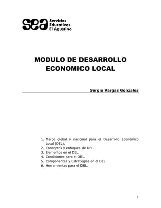 1
MODULO DE DESARROLLO
ECONOMICO LOCAL
Sergio Vargas Gonzales
1. Marco global y nacional para el Desarrollo Económico
Local (DEL).
2. Conceptos y enfoques de DEL.
3. Elementos en el DEL.
4. Condiciones para el DEL.
5. Componentes y Estrategias en el DEL.
6. Herramientas para el DEL.
 