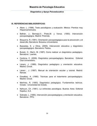 Maestría de Psicología Educativa

                   Diagnóstico y Apoyo Psicoeducativo




IX. REFERENCIAS BIBLIOGRÁFICAS:

       Aiken, L. (1996). Tests psicológicos y evaluación. México: Prentice may
       Hispanoamericana.

       Beltrán, J.; Bermejo,V.; Prieto,M.     y Vence.    (1993).   Intervención
       psicopedagógica. Madrid: Pirámide.

       Bisquerra, R. (1991). Orientación psicopedagógica para la prevención y el
       desarrollo. Barcelona: Boixareu Universitaria.

       Bassedas, E. y Otros. (2009). Intervención educativa y diagnóstico
       psicopedagógico. Barcelona: Paidos.

       Buisán, C.; Marín, M. (1987). Como realizar un diagnóstico pedagógico.
       Barcelona : Laertes.

       Cardona, C. (2009). Diagnóstico psicopedagógico. Barcelona: Editorial
       Club Universitario.

       Lázaro, J. (1989). Diagnóstico pedagógico y orientación educativa.
       Madrid: Cincel.

       Láraro , J. (1987). Manual de orientación escolar y tutorial. Madrid:
       Narcea.

       Gosalbez, A. (1980). Técnicas para el tratamiento psicopedagógico.
       Madrid: Cincel.

       Martínez, R. (1993). Diagnóstico pedagógico. Fundamentos teóricos.
       Oviedo : Universidad de Oviedo.

       Nahoum, Ch. (1961). La entrevista psicológica. Buenos Aires: Editorial
       Kapeluz, S.A.

       Sobrado, L. (1990). Intervención psicopedagógica y orientación educativa.
       Barcelona : PPU.




                                     16
 