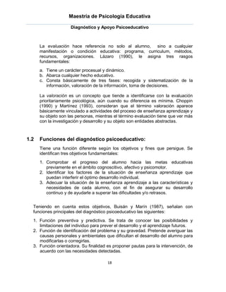 Maestría de Psicología Educativa

                     Diagnóstico y Apoyo Psicoeducativo



      La evaluación hace referencia no solo al alumno,    sino a cualquier
      manifestación o condición educativa: programa, curriculum, métodos,
      recursos, organizaciones. Lázaro (1990), le asigna tres rasgos
      fundamentales:
      a. Tiene un carácter procesual y dinámico.
      b. Abarca cualquier hecho educativo.
      c. Consta básicamente de tres fases: recogida y sistematización de la
         información, valoración de la información, toma de decisiones.

      La valoración es un concepto que tiende a identificarse con la evaluación
      prioritariamente psicológica, aún cuando su diferencia es mínima. Choppin
      (1990) y Martínez (1993), consideran que el término valoración aparece
      básicamente vinculado a actividades del proceso de enseñanza aprendizaje y
      su objeto son las personas, mientras el término evaluación tiene que ver más
      con la investigación y desarrollo y su objeto son entidades abstractas.



1.2   Funciones del diagnóstico psicoeducativo:
      Tiene una función diferente según los objetivos y fines que persigue. Se
      identifican tres objetivos fundamentales:
      1. Comprobar el progreso del alumno hacia las metas educativas
         previamente en el ámbito cognoscitivo, afectivo y psicomotor.
      2. Identificar los factores de la situación de enseñanza aprendizaje que
         puedan interferir el óptimo desarrollo individual.
      3. Adecuar la situación de la enseñanza aprendizaje a las características y
         necesidades de cada alumno, con el fin de asegurar su desarrollo
         continuo y de ayudarle a superar las dificultades y/o retrasos.


  Teniendo en cuenta estos objetivos, Buisán y Marín (1987), señalan con
  funciones principales del diagnóstico psicoeducativo las siguientes:
  1. Función preventiva y predictiva. Se trata de conocer las posibilidades y
     limitaciones del individuo para prever el desarrollo y el aprendizaje futuros.
  2. Función de identificación del problema y su gravedad. Pretende averiguar las
     causas personales y ambientales que dificultan el desarrollo del alumno para
     modificarlas o corregirlas.
  3. Función orientadora. Su finalidad es proponer pautas para la intervención, de
     acuerdo con las necesidades detectadas.

                                       18
 