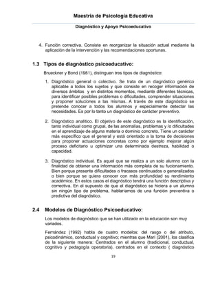 Maestría de Psicología Educativa

                      Diagnóstico y Apoyo Psicoeducativo



  4. Función correctiva. Consiste en reorganizar la situación actual mediante la
     aplicación de la intervención y las recomendaciones oportunas.


1.3 Tipos de diagnóstico psicoeducativo:
      Brueckner y Bond (1981), distinguen tres tipos de diagnóstico:
      1. Diagnóstico general o colectivo. Se trata de un diagnóstico genérico
         aplicable a todos los sujetos y que consiste en recoger información de
         diversos ámbitos y en distintos momentos, mediante diferentes técnicas,
         para identificar posibles problemas o dificultades, comprender situaciones
         y proponer soluciones a las mismas. A través de este diagnóstico se
         pretende conocer a todos los alumnos y especialmente detectar las
         necesidades. Es por lo tanto un diagnóstico de carácter preventivo.

      2. Diagnóstico analítico. El objetivo de este diagnóstico es la identificación,
         tanto individual como grupal, de las anomalías, problemas y /o dificultades
         en el aprendizaje de alguna materia o dominio concreto. Tiene un carácter
         más específico que el general y está orientado a la toma de decisiones
         para proponer actuaciones concretas como por ejemplo mejorar algún
         proceso deficitario u optimizar una determinada destreza, habilidad o
         capacidad.

      3. Diagnóstico individual. Es aquel que se realiza a un solo alumno con la
         finalidad de obtener una información más completa de su fucionamiento.
         Bien porque presente dificultades o fracasos continuados o generalizados
         o bien porque se quiera conocer con más profundidad su rendimiento
         académico. En estos casos el diagnóstico tendrá una función descriptiva y
         correctiva. En el supuesto de que el diagnóstico se hiciera a un alumno
         sin ningún tipo de problema, hablaríamos de una función preventiva o
         predictiva del diagnóstico.


2.4   Modelos de Diagnóstico Psicoeducativo:
      Los modelos de diagnóstico que se han utilizado en la educación son muy
      variados.
      Fernández (1992) habla de cuatro modelos: del rasgo o del atributo,
      psicodinámico, conductual y cognitivo; mientras que Marí (2001), los clasifica
      de la siguiente manera: Centrados en el alumno (tradicional, conductual,
      cognitivo y pedagogía operatoria), centrados en el contexto ( diagnóstico

                                         19
 