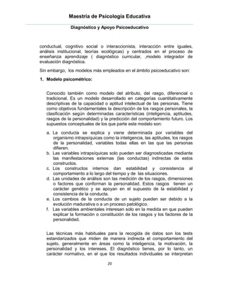 Maestría de Psicología Educativa

               Diagnóstico y Apoyo Psicoeducativo



conductual, cognitivo social o interaccionista, interacción entre iguales,
análisis institucional, teorías ecológicas) y centrados en el proceso de
enseñanza aprendizaje ( diagnóstico curricular, ,modelo integrador de
evaluación diagnóstica.
Sin embargo, los modelos más empleados en el ámbito psicoeducativo son:
1. Modelo psicométrico:


   Conocido también como modelo del atributo, del rasgo, diferencial o
   tradicional. Es un modelo desarrollado en categorías cuantitativamente
   descriptivas de la capacidad o aptitud intelectual de las personas. Tiene
   como objetivos fundamentales la descripción de los rasgos personales, la
   clasificación según determinadas características (inteligencia, aptitudes,
   rasgos de la personalidad) y la predicción del comportamiento futuro. Los
   supuestos conceptuales de los que parte este modelo son:
   a. La conducta se explica y viene determinada por variables del
      organismo intrapsíquicas como la inteligencia, las aptitudes, los rasgos
      de la personalidad, variables todas ellas en las que las personas
      difieren.
   b. Las variables intrapsíquicas solo pueden ser diagnosticadas mediante
      las manifestaciones externas (las conductas) indirectas de estos
      constructos.
   c. Los constructos internos dan estabilidad y consistencia al
      comportamiento a lo largo del tiempo y de las situaciones.
   d. Las unidades de análisis son las medición de los rasgos, dimensiones
      o factores que conforman la personalidad. Estos rasgos tienen un
      carácter genético y se apoyan en el supuesto de la estabilidad y
      consistencia de la conducta.
   e. Los cambios de la conducta de un sujeto pueden ser debido a la
      evolución madurativa o a un proceso patológico.
   f. Las variables ambientales interesan solo en la medida en que pueden
      explicar la formación o constitución de los rasgos y los factores de la
      personalidad.


   Las técnicas más habituales para la recogida de datos son los tests
   estandarizados que miden de manera indirecta el comportamiento del
   sujeto, generalmente en áreas como la inteligencia, la motivación, la
   personalidad y los intereses. El diagnóstico tienes, por lo tanto, un
   carácter normativo, en el que los resultados individuales se interpretan

                                  20
 