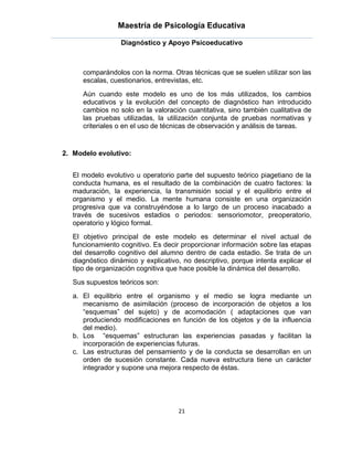 Maestría de Psicología Educativa

                  Diagnóstico y Apoyo Psicoeducativo



      comparándolos con la norma. Otras técnicas que se suelen utilizar son las
      escalas, cuestionarios, entrevistas, etc.
      Aún cuando este modelo es uno de los más utilizados, los cambios
      educativos y la evolución del concepto de diagnóstico han introducido
      cambios no solo en la valoración cuantitativa, sino también cualitativa de
      las pruebas utilizadas, la utilización conjunta de pruebas normativas y
      criteriales o en el uso de técnicas de observación y análisis de tareas.


2. Modelo evolutivo:


   El modelo evolutivo u operatorio parte del supuesto teórico piagetiano de la
   conducta humana, es el resultado de la combinación de cuatro factores: la
   maduración, la experiencia, la transmisión social y el equilibrio entre el
   organismo y el medio. La mente humana consiste en una organización
   progresiva que va construyéndose a lo largo de un proceso inacabado a
   través de sucesivos estadios o periodos: sensoriomotor, preoperatorio,
   operatorio y lógico formal.
   El objetivo principal de este modelo es determinar el nivel actual de
   funcionamiento cognitivo. Es decir proporcionar información sobre las etapas
   del desarrollo cognitivo del alumno dentro de cada estadio. Se trata de un
   diagnóstico dinámico y explicativo, no descriptivo, porque intenta explicar el
   tipo de organización cognitiva que hace posible la dinámica del desarrollo.
   Sus supuestos teóricos son:
   a. El equilibrio entre el organismo y el medio se logra mediante un
      mecanismo de asimilación (proceso de incorporación de objetos a los
      “esquemas” del sujeto) y de acomodación ( adaptaciones que van
      produciendo modificaciones en función de los objetos y de la influencia
      del medio).
   b. Los “esquemas” estructuran las experiencias pasadas y facilitan la
      incorporación de experiencias futuras.
   c. Las estructuras del pensamiento y de la conducta se desarrollan en un
      orden de sucesión constante. Cada nueva estructura tiene un carácter
      integrador y supone una mejora respecto de éstas.




                                     21
 