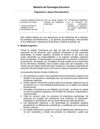 Maestría de Psicología Educativa

                    Diagnóstico y Apoyo Psicoeducativo



  conducta intelectual fuera de   cual se puede predecir la    - El desarrollo intelectual
  la situación de prueba.         cantidad de inteligencia a   es la formación de
                                  cierta edad.                 nuevas         estructuras
  - Ambos entienden la                                         mentales y la aparición
  inteligencia como                                            de nuevas capacidades
  esencialmente racional.                                      mentales.



  Este modelo destaca por sus aplicaciones en los trastornos de la atención,
  los problemas de lectoescritura, y, en general, de aprendizaje, como también
  en la modificación y adquisición de técnicas y hábitos de estudio, etc.
4. Modelo Cognitivo:

  Frente al modelo conductual que deja de lado los procesos mentales
  superiores de las personas, para centrarse únicamente en las conductas
  observables, el modelo cognitivo considera al hombre un ser activo que
  puede desarrollar sus potencialidades si se trabajan variables cognitivas
  como por ejemplo : el razonamiento, la comprensión, la memoria, la atención,
  la percepción, el lenguaje, etc. El objetivo de este modelo es la comprensión
  de los fenómenos mentales. Este modelo surgió para dar respuesta a las
  críticas que el modelo tradicional había recibido por considerar solamente los
  productos del aprendizaje, pero no los que era capaz de aprender la persona.
  Los supuestos básicos de este modelo son:
  a. Da importancia no tanto a los resultados del funcionamiento cognitivo sino
     también a los procesos y estrategias que usa la persona para resolver los
     problemas cognitivos.
  b. Intenta obtener información precisa sobre los procesos cognitivos que se
     encuentran en un nivel intelectual determinado con el objetivo de orientar
     la intervención.
  c. Considera a la persona en su totalidad, por lo tanto , se tienen en cuenta
     no solo los aspectos cognitivos, sino también los afectivos, actitudinales y
     motivacionales.
  d. Trata de conocer mejor los procesos de enseñanza aprendizaje. Se
     preocupa por analizar las condiciones que favorecen la adquisición,
     integración y neutralización de los conocimientos por parte del alumno.
  e. Las deficiencias cognitivas y del aprendizaje se consideran basadas
     parcialmente en deficiencias cuantitativas y cualitativas de la enseñanza
     formal e informal.
  f. Es posible determinar el grado en el que las deficiencias cognitivas son o
     no son reversibles a través del proceso de evaluación, puesto que

                                         23
 