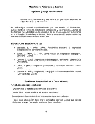 Maestría de Psicología Educativa

                      Diagnóstico y Apoyo Psicoeducativo



          mediante su modificación se puede verificar en qué medida el alumno se
          ha beneficiado de la intervención.


La metodología utilizada fundamentalmente por este modelo es experimental,
aunque también domina la metodología correlacional y observacional. Algunas de
las técnicas más utilizadas son la simulación de los procesos cognitivos humanos
en el ordenador, el análisis de la duración de un proceso cognitivo determinado, los
mapas cognitivos, el pensamiento en voz alta.


REFERENCIAS BIBLIOGRÁFICAS:

      Bassedas, E. y Otros. (2009). Intervención educativa y diagnóstico
      psicopedagógico. Barcelona: Paidos.

      Buisán, C.; Marín, M. (1987). Como realizar un diagnóstico pedagógico.
      Barcelona : Laertes.

      Cardona, C. (2009). Diagnóstico psicopedagógico. Barcelona: Editorial Club
      Universitario.

      Lázaro, A. (1989). Diagnóstico pedagógico y orientación educativa. Madrid:
      Cincel.

      Martínez, R. (1993). Diagnóstico pedagógico. Fundamentos teóricos. Oviedo
      : Universidad de Oviedo.


                Actividades de aprendizaje de la Primera Unidad
1. Trabajo en equipo: ( en el aula)

 Emplearemos la metodología del trabajo cooperativo:
 Primer paso: Lectura individual del material informativo.
 Segundo paso: Intercambio de conocimientos e ideas sobre el texto.
 Tercer paso: Elaboración de un marco conceptual sobre el capítulo que ha sido
 designado al grupo ( concepto, funciones, tipos, modelos).



                                         24
 