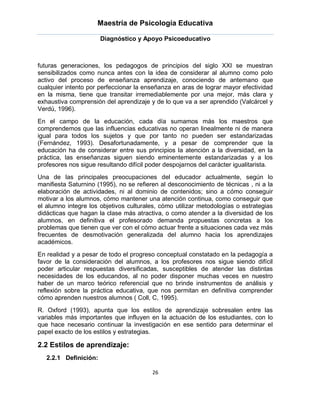 Maestría de Psicología Educativa

                       Diagnóstico y Apoyo Psicoeducativo



futuras generaciones, los pedagogos de principios del siglo XXI se muestran
sensibilizados como nunca antes con la idea de considerar al alumno como polo
activo del proceso de enseñanza aprendizaje, conociendo de antemano que
cualquier intento por perfeccionar la enseñanza en aras de lograr mayor efectividad
en la misma, tiene que transitar irremediablemente por una mejor, más clara y
exhaustiva comprensión del aprendizaje y de lo que va a ser aprendido (Valcárcel y
Verdú, 1996).
En el campo de la educación, cada día sumamos más los maestros que
comprendemos que las influencias educativas no operan linealmente ni de manera
igual para todos los sujetos y que por tanto no pueden ser estandarizadas
(Fernández, 1993). Desafortunadamente, y a pesar de comprender que la
educación ha de considerar entre sus principios la atención a la diversidad, en la
práctica, las enseñanzas siguen siendo eminentemente estandarizadas y a los
profesores nos sigue resultando difícil poder despojarnos del carácter igualitarista.
Una de las principales preocupaciones del educador actualmente, según lo
manifiesta Saturnino (1995), no se refieren al desconocimiento de técnicas , ni a la
elaboración de actividades, ni al dominio de contenidos; sino a cómo conseguir
motivar a los alumnos, cómo mantener una atención continua, como conseguir que
el alumno integre los objetivos culturales, cómo utilizar metodologías o estrategias
didácticas que hagan la clase más atractiva, o como atender a la diversidad de los
alumnos, en definitiva el profesorado demanda propuestas concretas a los
problemas que tienen que ver con el cómo actuar frente a situaciones cada vez más
frecuentes de desmotivación generalizada del alumno hacia los aprendizajes
académicos.
En realidad y a pesar de todo el progreso conceptual constatado en la pedagogía a
favor de la consideración del alumnos, a los profesores nos sigue siendo difícil
poder articular respuestas diversificadas, susceptibles de atender las distintas
necesidades de los educandos, al no poder disponer muchas veces en nuestro
haber de un marco teórico referencial que no brinde instrumentos de análisis y
reflexión sobre la práctica educativa, que nos permitan en definitiva comprender
cómo aprenden nuestros alumnos ( Coll, C, 1995).
R. Oxford (1993), apunta que los estilos de aprendizaje sobresalen entre las
variables más importantes que influyen en la actuación de los estudiantes, con lo
que hace necesario continuar la investigación en ese sentido para determinar el
papel exacto de los estilos y estrategias.

2.2 Estilos de aprendizaje:
   2.2.1 Definición:

                                         26
 