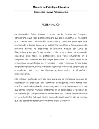Maestría de Psicología Educativa

                    Diagnóstico y Apoyo Psicoeducativo




                            PRESENTACIÓN


La Universidad César Vallejo, a través de la Escuela de Postgrado
considerando que todo profesional para que sea competitivo es necesario
que cuente con       información adecuada y oportuna para que este
preparando a hacer frente a los adelantos científicos y tecnológicos del
presente milenio; ha elaborado el presente módulo del Curso de
Diagnóstico y Apoyo Psicoeducativo, a fin de que sirva como material
educativo para todos los profesionales que viene estudiando en el
Programa de Maestría en Psicología Educativa. En dicho módulo se
encuentran desarrollados los principales y más modernos temas sobre
diagnóstico psicoeducativo, variables cognitivos y afectivas del proceso de
aprendizaje    así como las técnicas e instrumentos de diagnóstico
psicoeducativo.

Este módulo pretende servir de base para que el profesional deseoso de
superación se preocupe por continuar investigando sobre temas más
amplios y profundos sobre la psicopedagogía, ya que como seres humanos
que somos tenemos múltiples problemas en el aprendizaje, evaluación de
los aprendizajes, comportamiento, autoestima, etc., que se presentan tanto
en los estudiantes del nivel básico como del nivel superior, de tal manera
que sea capaz de dar solución en forma eficaz y eficiente.




                                     3
 