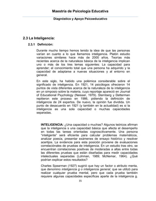Maestría de Psicología Educativa

                       Diagnóstico y Apoyo Psicoeducativo




2.3 La Inteligencia:
   2.3.1 Definición:

        Durante mucho tiempo hemos tenido la idea de que las personas
        varían en cuanto a lo que llamamos inteligencia. Platón estudio
        variaciones similares hace más de 2000 años. Teorías más
        recientes acerca de la naturaleza básica de la inteligencia implican
        uno o más de los tres temas siguientes: La capacidad para
        aprender; el conocimiento total que una persona ha adquirido y la
        capacidad de adaptarse a nuevas situaciones y al entorno en
        general.
        En este siglo, ha habido una polémica considerable sobre el
        significado de inteligencia. En 1921, 14 psicólogos ofrecieron 14
        puntos de vista diferentes acerca de la naturaleza de la inteligencia
        en un simposio sobre la materia, cuyo reportaje apareció en Journal
        of Educational Psychology (Neisser, 1979). Sternberg y Detterman
        repitieron este proceso en 1986, pidiendo la definición de
        inteligencia de 24 expertos. De nuevo, la opinión fue dividida. Un
        punto de desacuerdo en 1921 (y también en la actualidad) es si la
        inteligencia es una sola capacidad o muchas capacidades
        separadas.


           INTELIGENCIA: ¿Una capacidad o muchas? Algunos teóricos afirman
           que la inteligencia s una capacidad básica que afecta el desempeño
           en todas las tareas orientadas cognoscitivamente. Una persona
           “inteligente” será eficiente para calcular problemas matemáticos,
           analizar poesía, presentar exámenes de ensayo histórico y resolver
           acertijos. La evidencia para esta posición proviene de evaluaciones
           correlaciónales de pruebas de inteligencia. En un estudio tras otro, se
           encuentran correlaciones positivas de moderadas a altas entre todas
           las diferentes pruebas que están diseñadas para medir capacidades
           intelectuales separadas (Lohman, 1989; McNemar, 1964). ¿Qué
           podrían explicar estos resultados?
           Charles Spearman (1927) sugirió que hay un factor o atributo menta,
           que denomino inteligencia g o inteligencia general, que se utilizó para
           realizar cualquier prueba mental, pero que cada prueba también
           requiere algunas capacidades especificas aparte de la inteligencia g.
                                       35
 