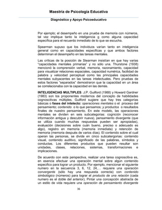 Maestría de Psicología Educativa

         Diagnóstico y Apoyo Psicoeducativo



Por ejemplo; el desempeño en una prueba de memoria con números,
tal vez implique tanto la inteligencia g como alguna capacidad
específica para el recuerdo inmediato de lo que se escucha.
Spearman supuso que los individuos varían tanto en inteligencia
general como en capacidades especificas y que ambos factores
determinan el desempeño en las tareas mentales.
Las críticas de la posición de Stearman insistían en que hay varias
“capacidades mentales primarias” y no sólo una. Thurstone (1938)
mencionó la comprensión verbal, memoria, razonamiento, capacidad
para visualizar relaciones espaciales, capacidad numérica, facilidad de
palabra y velocidad perceptual como las principales capacidades
mentales subyacentes en las tareas intelectuales. Pero pruebas de
estos factores “separados” demostraron que la capacidad en un área
se correlacionaba con la capacidad en las demás.
INTELIGENCIAS MULTIPLES: J.P. Guilford (1988) y Howard Gardner
(1983) son los proponentes modernos del concepto de habilidades
cognoscitivas múltiples. Guilford sugiere que hay tres categorías
básicas o fases del intelecto: operaciones mentales o el proceso del
pensamiento; contenido o lo que pensamos; y productos o resultados
finales de nuestro pensamiento. En este modelo, las operaciones
mentales se dividen en seis subcategorias: cognición (reconocer
información antigua y descubrir nueva), pensamiento divergente (que
se utiliza cuando muchas respuestas pueden ser apropiadas),
evaluación (decisiones sobre cuán bueno, preciso o adecuado es
algo), registro en memoria (memoria inmediata) y retención de
memoria (memoria después de varios días). El contenido sobre el cual
operan las personas, se divide en cinco subcatergorias: contenido
visual, contenido auditivo, significado de las palabras, símbolos y
conductas. Los diferentes productos que pueden resultar son
unidades, clases, relaciones, sistemas, transformaciones e
implicaciones.
De acuerdo con esta perspectiva, realizar una tarea cognoscitiva es,
en esencia efectuar una operación mental sobre algún contenido
especifico para lograr un producto. Por ejemplo, mencionar el siguiente
numero en la secuencia 3, 6, 12, 24,… requiere una operación
convergente (sólo hay una respuesta correcta) con contenido
simbológico (números) para lograr el producto de una relación (cada
numero es el doble del anterior). Pintar una concepción abstracta de
un estilo de vida requiere una operación de pensamiento divergente
                           36
 